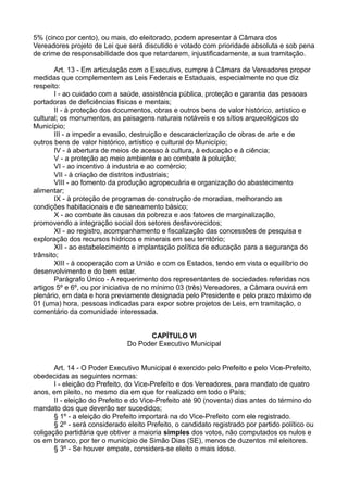 5% (cinco por cento), ou mais, do eleitorado, podem apresentar à Câmara dos
Vereadores projeto de Lei que será discutido e votado com prioridade absoluta e sob pena
de crime de responsabilidade dos que retardarem, injustificadamente, a sua tramitação.
Art. 13 - Em articulação com o Executivo, cumpre à Câmara de Vereadores propor
medidas que complementem as Leis Federais e Estaduais, especialmente no que diz
respeito:
I - ao cuidado com a saúde, assistência pública, proteção e garantia das pessoas
portadoras de deficiências físicas e mentais;
II - à proteção dos documentos, obras e outros bens de valor histórico, artístico e
cultural; os monumentos, as paisagens naturais notáveis e os sítios arqueológicos do
Município;
III - a impedir a evasão, destruição e descaracterização de obras de arte e de
outros bens de valor histórico, artístico e cultural do Município;
IV - à abertura de meios de acesso à cultura, à educação e à ciência;
V - a proteção ao meio ambiente e ao combate à poluição;
VI - ao incentivo à industria e ao comércio;
VII - à criação de distritos industriais;
VIII - ao fomento da produção agropecuária e organização do abastecimento
alimentar;
IX - à proteção de programas de construção de moradias, melhorando as
condições habitacionais e de saneamento básico;
X - ao combate às causas da pobreza e aos fatores de marginalização,
promovendo a integração social dos setores desfavorecidos;
XI - ao registro, acompanhamento e fiscalização das concessões de pesquisa e
exploração dos recursos hídricos e minerais em seu território;
XII - ao estabelecimento e implantação política de educação para a segurança do
trânsito;
XIII - à cooperação com a União e com os Estados, tendo em vista o equilíbrio do
desenvolvimento e do bem estar.
Parágrafo Único - A requerimento dos representantes de sociedades referidas nos
artigos 5º e 6º, ou por iniciativa de no mínimo 03 (três) Vereadores, a Câmara ouvirá em
plenário, em data e hora previamente designada pelo Presidente e pelo prazo máximo de
01 (uma) hora, pessoas indicadas para expor sobre projetos de Leis, em tramitação, o
comentário da comunidade interessada.
CAPÍTULO VI
Do Poder Executivo Municipal
Art. 14 - O Poder Executivo Municipal é exercido pelo Prefeito e pelo Vice-Prefeito,
obedecidas as seguintes normas:
I - eleição do Prefeito, do Vice-Prefeito e dos Vereadores, para mandato de quatro
anos, em pleito, no mesmo dia em que for realizado em todo o País;
II - eleição do Prefeito e do Vice-Prefeito até 90 (noventa) dias antes do término do
mandato dos que deverão ser sucedidos;
§ 1º - a eleição do Prefeito importará na do Vice-Prefeito com ele registrado.
§ 2º - será considerado eleito Prefeito, o candidato registrado por partido político ou
coligação partidária que obtiver a maioria simples dos votos, não computados os nulos e
os em branco, por ter o município de Simão Dias (SE), menos de duzentos mil eleitores.
§ 3º - Se houver empate, considera-se eleito o mais idoso.
 