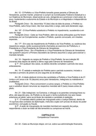 Art. 15 - O Prefeito e o Vice-Prefeito tomarão posse perante a Câmara de
Vereadores, jurando manter, preservar e cumprir as Constituições Federal e Estadual e a
Lei Orgânica do Município, observando as Leis, obrigando-se a promover o bem-estar do
povo, sustentando a autonomia do Estado e do Município e a integridade e independência
do Brasil.
Parágrafo Único - Se, decorridos 10 (dez) dias da data da posse, o Prefeito ou
Vice-Prefeito, salvo força maior, não tiver assumido o cargo, este será declarado vago.
Art. 16º - O Vice-Prefeito substituirá o Prefeito no impedimento, sucedendo-o em
caso de vaga.
Parágrafo Único - Cabe ao Vice-Prefeito, além de outras atribuições que lhe forem
conferidas por Lei Complementar, auxiliar o Prefeito, quando convocado, em missões
especiais.
Art. 17º - Em caso de impedimento do Prefeito e do Vice-Prefeito, ou vacância dos
respectivos cargos, serão sucessivamente chamados ao exercício da Prefeitura, o
Presidente e o Vice-Presidente da Câmara de Vereadores.
Parágrafo Único - Se o Presidente e o Vice-Presidente da Câmara de Vereadores
não quiserem assumir o Primeiro Secretário da Câmara assumirá o cargo para exercer o
mandato tampão.
Art. 18 - Vagando os cargos de Prefeito e Vice-Prefeito, far-se-á eleição 90
(noventa) dias depois de aberta a última vaga pela Câmara de Vereadores.
§ 1º - Em qualquer dos casos, os eleitos deverão completar o período dos seus
antecessores.
Art. 19 - É vedada a reeleição do Prefeito para o período sucessivo, iniciado o
mandato a primeiro de janeiro do ano seguinte ao da eleição.
Art. 20 - A idade eleitoral mínima dos candidatos a Prefeito e Vice-Prefeito é de 21
(vinte e um) anos e de 18 (dezoito) anos para Vereadores, inelegíveis os inalistáveis e
analfabetos.
Parágrafo Único - Para concorrerem a outros cargos, o Prefeito e o Vice-Prefeito
que o substituir devem renunciar ao respectivo mandato até 6 (seis) meses antes do
pleito.
Art. 21 - São inelegíveis: na Comarca, o cônjuge e os parentes consanguíneos ou
afins, até segundo grau, do Prefeito ou de quem o tenha substituído nos seis meses
anteriores ao pleito, salvo se já titular de mandato e candidato à reeleição.
§ 1º - O mandato eletivo poderá ser impugnado ante a Justiça Eleitoral, dentro de
15 (quinze) dias contados da diplomação, instruída a ação com provas de abuso do poder
econômico, corrupção ou fraude.
§ 2º - A ação de impugnação de mandato tramitará em segredo de justiça,
respondendo o autor se tratar de lide temerária ou comprovar-se má-fé.
CAPÍTULO VII
Competência Financeira
Art. 22 - Cabe ao Município dispor, em Lei, sobre sua administração financeira,
 
