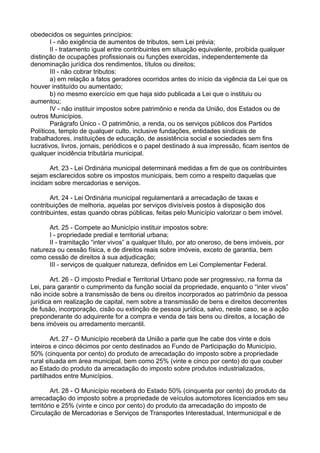 obedecidos os seguintes princípios:
I - não exigência de aumentos de tributos, sem Lei prévia;
II - tratamento igual entre contribuintes em situação equivalente, proibida qualquer
distinção de ocupações profissionais ou funções exercidas, independentemente da
denominação jurídica dos rendimentos, títulos ou direitos;
III - não cobrar tributos:
a) em relação a fatos geradores ocorridos antes do início da vigência da Lei que os
houver instituído ou aumentado;
b) no mesmo exercício em que haja sido publicada a Lei que o instituiu ou
aumentou;
IV - não instituir impostos sobre patrimônio e renda da União, dos Estados ou de
outros Municípios.
Parágrafo Único - O patrimônio, a renda, ou os serviços públicos dos Partidos
Políticos, templo de qualquer culto, inclusive fundações, entidades sindicais de
trabalhadores, instituições de educação, de assistência social e sociedades sem fins
lucrativos, livros, jornais, periódicos e o papel destinado à sua impressão, ficam isentos de
qualquer incidência tributária municipal.
Art. 23 - Lei Ordinária municipal determinará medidas a fim de que os contribuintes
sejam esclarecidos sobre os impostos municipais, bem como a respeito daquelas que
incidam sobre mercadorias e serviços.
Art. 24 - Lei Ordinária municipal regulamentará a arrecadação de taxas e
contribuições de melhoria, aquelas por serviços divisíveis postos à disposição dos
contribuintes, estas quando obras públicas, feitas pelo Município valorizar o bem imóvel.
Art. 25 - Compete ao Município instituir impostos sobre:
I - propriedade predial e territorial urbana;
II - tramitação “inter vivos” a qualquer título, por ato oneroso, de bens imóveis, por
natureza ou cessão física, e de direitos reais sobre imóveis, exceto de garantia, bem
como cessão de direitos à sua adjudicação;
III - serviços de qualquer natureza, definidos em Lei Complementar Federal.
Art. 26 - O imposto Predial e Territorial Urbano pode ser progressivo, na forma da
Lei, para garantir o cumprimento da função social da propriedade, enquanto o “inter vivos”
não incide sobre a transmissão de bens ou direitos incorporados ao patrimônio da pessoa
jurídica em realização de capital, nem sobre a transmissão de bens e direitos decorrentes
de fusão, incorporação, cisão ou extinção de pessoa jurídica, salvo, neste caso, se a ação
preponderante do adquirente for a compra e venda de tais bens ou direitos, a locação de
bens imóveis ou arredamento mercantil.
Art. 27 - O Município receberá da União a parte que lhe cabe dos vinte e dois
inteiros e cinco décimos por cento destinados ao Fundo de Participação do Município,
50% (cinquenta por cento) do produto de arrecadação do imposto sobre a propriedade
rural situada em área municipal, bem como 25% (vinte e cinco por cento) do que couber
ao Estado do produto da arrecadação do imposto sobre produtos industrializados,
partilhados entre Municípios.
Art. 28 - O Município receberá do Estado 50% (cinquenta por cento) do produto da
arrecadação do imposto sobre a propriedade de veículos automotores licenciados em seu
território e 25% (vinte e cinco por cento) do produto da arrecadação do imposto de
Circulação de Mercadorias e Serviços de Transportes Interestadual, Intermunicipal e de
 