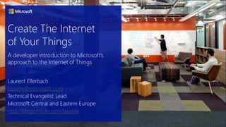 Create The Internet
of Your Things
Laurent Ellerbach
laurelle@microsoft.com
Technical Evangelist Lead
Microsoft Central and Eastern Europe
http://blogs.msdn.com/laurelle
A developer introduction to Microsoft’s
approach to the Internet of Things
 