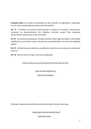 Parágrafo Único. As reuniões mencionadas no caput deverão ser agendadas e registradas
em atas, sob a coordenação do representante do prefeito.

Art. 7º - O prefeito em exercício deverá garantir à Equipe de Transição a infraestrutura
necessária ao desenvolvimento dos trabalhos, incluindo espaço físico adequado,
equipamentos e pessoal que se fizer necessário.

Art. 8º - Os membros da Equipe de Transição deverão manter sigilo dos dados e informações
confidenciais a que tiverem acesso, sob pena de responsabilização, nos termos da legislação
vigente.

Art. 9º - O Poder Executivo adotará as providências necessárias ao cumprimento do disposto
nesta Lei.

Art. 10 - Esta Lei entra em vigor na da de sua publicação.



               Prefeitura Municipal de Mirandópolis/SP, 08 de Maio de 2012.



                                 JOSÉ ANTONIO RODRIGUES

                                    PREFEITO MUNICIPAL




Publicada e registrada nesta Diretoria de Administração e Pessoal, data supra.



                             MARIA INES MOLINA MARTINS BUZO

                                     DIRETORA GERAL

                                                                                         3
 