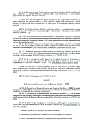o
       Art. 9 Anualmente, a renda líquida total de um dos testes da Loteria Esportiva Federal
será destinada ao Comitê Olímpico Brasileiro-COB, para treinamento e competições
preparatórias das equipes olímpicas nacionais.

           o
        § 1 Nos anos de realização dos Jogos Olímpicos e dos Jogos Pan-Americanos, a
renda líquida de um segundo teste da Loteria Esportiva Federal será destinada ao Comitê
Olímpico Brasileiro-COB, para o atendimento da participação de delegações nacionais nesses
eventos.

           o
       § 2 Ao Comitê Paraolímpico Brasileiro serão concedidas as rendas líquidas de testes
da Loteria Esportiva Federal nas mesmas condições estabelecidas neste artigo para o Comitê
Olímpico Brasileiro-COB.

         Art. 10. Os recursos financeiros correspondentes às destinações previstas no inciso III
         o            o
do art. 8 e no art. 9 , constituem receitas próprias dos beneficiários que lhes serão entregues
diretamente pela Caixa Econômica Federal - CEF, até o décimo dia útil do mês subseqüente ao
da ocorrência do fato gerador.
         Art. 10. Os recursos financeiros correspondentes às destinações previstas no inciso III
          o             o
do art. 8 e no art. 9 , caput, constituem receitas próprias dos beneficiários que lhes serão
entregues diretamente pela CEF. (Redação dada pela Medida Provisória nº 502, de 2010)

        Art. 10. Os recursos financeiros correspondentes às destinações previstas no inciso III
         o                     o
do art. 8 e no caput do art. 9 constituem receitas próprias dos beneficiários que lhes serão
entregues diretamente pela CAIXA. (Redação dada pela Lei nº 12.395, de 2011).

           o
        § 1 O direito da entidade de prática desportiva de resgatar os recursos de que trata o
                     o
inciso III do art. 8 desta Lei decai em 90 (noventa) dias, a contar da data de sua
disponibilização pela Caixa Econômica Federal – CEF. (Incluído pela Lei nº 11.118, de 2005)

           o                                                                      o
        § 2 Os recursos que não forem resgatados no prazo estipulado no § 1 deste artigo
serão repassados ao Ministério do Esporte para aplicação em programas referentes à política
nacional de incentivo e desenvolvimento da prática desportiva. (Incluído pela Lei nº 11.118, de
2005)

           o
       § 3 (VETADO) (Incluído pela Lei nº 11.118, de 2005)

                                            Seção III

                   Do Conselho de Desenvolvimento do Desporto Brasileiro - CDDB

        Art. 11. O Conselho de Desenvolvimento do Desporto Brasileiro - CDDB é órgão
colegiado de deliberação e assessoramento, diretamente subordinado ao Gabinete do Ministro
de Estado Extraordinário dos Esportes, cabendo-lhe:
        Art. 11. O Conselho de Desenvolvimento do Desporto Brasileiro – CDDB é órgão
colegiado de normatização, deliberação e assessoramento, diretamente vinculado ao Gabinete
do Ministro de Estado do Esporte e Turismo, cabendo-lhe: (Redação dada pela Lei nº 9.981, de
2000)

        Art. 11. O CNE é órgão colegiado de normatização, deliberação e assessoramento,
diretamente vinculado ao Ministro de Estado do Esporte, cabendo-lhe: (Redação dada pela Lei
nº 10.672, de 2003)

       I - zelar pela aplicação dos princípios e preceitos desta Lei;

       II - oferecer subsídios técnicos à elaboração do Plano Nacional do Desporto;

       III - emitir pareceres e recomendações sobre questões desportivas nacionais;
 