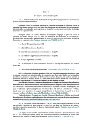 Seção IV

                               Do Sistema Nacional do Desporto

        Art. 13. O Sistema Nacional do Desporto tem por finalidade promover e aprimorar as
práticas desportivas de rendimento.

         Parágrafo único. O Sistema Nacional do Desporto congrega as pessoas físicas e
jurídicas de direito privado, com ou sem fins lucrativos, encarregadas da coordenação,
administração, normalização, apoio e prática do desporto, bem como as incumbidas da Justiça
Desportiva e, especialmente:

         Parágrafo único. O Sistema Nacional do Desporto congrega as pessoas físicas e
jurídicas de direito privado, com ou sem fins lucrativos, encarregadas da coordenação,
administração, normatização, apoio e prática do desporto, bem como as incumbidas da Justiça
Desportiva e, especialmente: (Redação dada pela Lei nº 12.395, de 2011).

       I - o Comitê Olímpico Brasileiro-COB;

       II - o Comitê Paraolímpico Brasileiro;

       III - as entidades nacionais de administração do desporto;

       IV - as entidades regionais de administração do desporto;

       V - as ligas regionais e nacionais;

        VI - as entidades de prática desportiva filiadas ou não àquelas referidas nos incisos
anteriores.

       VII - a Confederação Brasileira de Clubes. (Incluído pela Lei nº 12.395, de 2011).

        Art. 14. O Comitê Olímpico Brasileiro-COB e o Comitê Paraolímpico Brasileiro, e as
entidades nacionais de administração do desporto que lhes são filiadas ou vinculadas,
constituem subsistema específico do Sistema Nacional do Desporto, ao qual se aplicará a
prioridade prevista no inciso II do art. 217 da Constituição Federal, desde que seus estatutos
obedeçam integralmente à Constituição Federal e às leis vigentes no País.
       Art. 14. O Comitê Olímpico Brasileiro - COB, o Comitê Paraolímpico
Brasileiro e as entidades nacionais de administração do desporto, que lhes são filiadas
ou vinculadas, constituem subsistema específico do Sistema Nacional do Desporto, ao
qual se aplicará a prioridade prevista no inciso II do art. 217 da Constituição Federal,
desde que seus estatutos obedeçam integralmente à Constituição Federal e às leis
vigentes no País. (Redação dada pela Medida Provisória nº 502, de 2010)
       Parágrafo único. Compete ao Comitê Olímpico Brasileiro - COB e ao Comitê
Paraolímpico Brasileiro o planejamento das atividades do esporte de seus subsistemas
específicos. (Incluído pela Medida Provisória nº 502, de 2010)

        Art. 14. O Comitê Olímpico Brasileiro - COB, o Comitê Paraolímpico Brasileiro - CPB e
as entidades nacionais de administração do desporto, que lhes são filiadas ou vinculadas,
constituem subsistema específico do Sistema Nacional do Desporto. (Redação dada pela Lei nº
12.395, de 2011).

          o
        § 1 Aplica-se aos comitês e às entidades referidas no caput o disposto no inciso II do
art. 217 da Constituição Federal, desde que seus estatutos estejam plenamente de acordo com
as disposições constitucionais e legais aplicáveis. (Incluído pela Lei nº 12.395, de 2011).
 