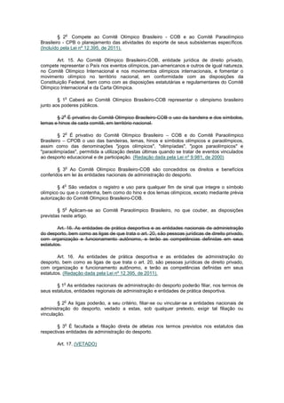 o
         § 2 Compete ao Comitê Olímpico Brasileiro - COB e ao Comitê Paraolímpico
Brasileiro - CPB o planejamento das atividades do esporte de seus subsistemas específicos.
(Incluído pela Lei nº 12.395, de 2011).

        Art. 15. Ao Comitê Olímpico Brasileiro-COB, entidade jurídica de direito privado,
compete representar o País nos eventos olímpicos, pan-americanos e outros de igual natureza,
no Comitê Olímpico Internacional e nos movimentos olímpicos internacionais, e fomentar o
movimento olímpico no território nacional, em conformidade com as disposições da
Constituição Federal, bem como com as disposições estatutárias e regulamentares do Comitê
Olímpico Internacional e da Carta Olímpica.

           o
        § 1 Caberá ao Comitê Olímpico Brasileiro-COB representar o olimpismo brasileiro
junto aos poderes públicos.

           o
       § 2 É privativo do Comitê Olímpico Brasileiro-COB o uso da bandeira e dos símbolos,
lemas e hinos de cada comitê, em território nacional.

           o
         § 2 É privativo do Comitê Olímpico Brasileiro – COB e do Comitê Paraolímpico
Brasileiro – CPOB o uso das bandeiras, lemas, hinos e símbolos olímpicos e paraolímpicos,
assim como das denominações "jogos olímpicos", "olimpíadas", "jogos paraolímpicos" e
"paraolimpíadas", permitida a utilização destas últimas quando se tratar de eventos vinculados
ao desporto educacional e de participação. (Redação dada pela Lei nº 9.981, de 2000)

           o
        § 3 Ao Comitê Olímpico Brasileiro-COB são concedidos os direitos e benefícios
conferidos em lei às entidades nacionais de administração do desporto.

           o
        § 4 São vedados o registro e uso para qualquer fim de sinal que integre o símbolo
olímpico ou que o contenha, bem como do hino e dos lemas olímpicos, exceto mediante prévia
autorização do Comitê Olímpico Brasileiro-COB.

           o
        § 5 Aplicam-se ao Comitê Paraolímpico Brasileiro, no que couber, as disposições
previstas neste artigo.

        Art. 16. As entidades de prática desportiva e as entidades nacionais de administração
do desporto, bem como as ligas de que trata o art. 20, são pessoas jurídicas de direito privado,
com organização e funcionamento autônomo, e terão as competências definidas em seus
estatutos.

        Art. 16. As entidades de prática desportiva e as entidades de administração do
desporto, bem como as ligas de que trata o art. 20, são pessoas jurídicas de direito privado,
com organização e funcionamento autônomo, e terão as competências definidas em seus
estatutos. (Redação dada pela Lei nº 12.395, de 2011).

           o
       § 1 As entidades nacionais de administração do desporto poderão filiar, nos termos de
seus estatutos, entidades regionais de administração e entidades de prática desportiva.

           o
        § 2 As ligas poderão, a seu critério, filiar-se ou vincular-se a entidades nacionais de
administração do desporto, vedado a estas, sob qualquer pretexto, exigir tal filiação ou
vinculação.

           o
        § 3 É facultada a filiação direta de atletas nos termos previstos nos estatutos das
respectivas entidades de administração do desporto.

       Art. 17. (VETADO)
 