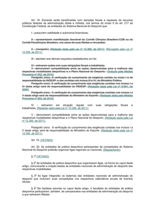Art. 18. Somente serão beneficiadas com isenções fiscais e repasses de recursos
públicos federais da administração direta e indireta, nos termos do inciso II do art. 217 da
Constituição Federal, as entidades do Sistema Nacional do Desporto que:

       I - possuírem viabilidade e autonomia financeiras;

       II - apresentarem manifestação favorável do Comitê Olímpico Brasileiro-COB ou do
Comitê Paraolímpico Brasileiro, nos casos de suas filiadas e vinculadas;

        II - (revogado); (Redação dada pela Lei nº 12.395, de 2011). (Revogado pela Lei nº
12.395, de 2011).

       III - atendam aos demais requisitos estabelecidos em lei;

        IV - estiverem quites com suas obrigações fiscais e trabalhistas.
        V - demonstrem compatibilidade entre as ações desenvolvidas para a melhoria das
respectivas modalidades desportivas e o Plano Nacional do Desporto. (Incluído pela Medida
Provisória nº 502, de 2010)
        Parágrafo único. A verificação do cumprimento da exigência contida no inciso I é de
responsabilidade do INDESP, e das contidas nos incisos III e IV, do Ministério Público.
        Parágrafo único. A verificação do cumprimento das exigências contidas nos incisos I a
IV deste artigo será de responsabilidade do INDESP. (Redação dada pela Lei nº 9.981, de
2000)
        Parágrafo único. A verificação do cumprimento das exigências contidas nos incisos I a
V deste artigo será de responsabilidade do Ministério do Esporte. (Redação dada pela Medida
Provisória nº 502, de 2010)

        IV - estiverem em situação regular com                 suas   obrigações   fiscais   e
trabalhistas; (Redação dada pela Lei nº 12.395, de 2011).

        V - demonstrem compatibilidade entre as ações desenvolvidas para a melhoria das
respectivas modalidades desportivas e o Plano Nacional do Desporto. (Redação dada pela Lei
nº 12.395, de 2011).

        Parágrafo único. A verificação do cumprimento das exigências contidas nos incisos I a
V deste artigo será de responsabilidade do Ministério do Esporte. (Redação dada pela Lei nº
12.395, de 2011).

       Art. 19. (VETADO)

       Art. 20. As entidades de prática desportiva participantes de competições do Sistema
Nacional do Desporto poderão organizar ligas regionais ou nacionais. (Regulamento)

          o
       § 1 (VETADO)

          o
         § 2 As entidades de prática desportiva que organizarem ligas, na forma do caput deste
artigo, comunicarão a criação destas às entidades nacionais de administração do desporto das
respectivas modalidades.

           o
          § 3 As ligas integrarão os sistemas das entidades nacionais de administração do
desporto que incluírem suas competições nos respectivos calendários anuais de eventos
oficiais.

           o
        § 4 Na hipótese prevista no caput deste artigo, é facultado às entidades de prática
desportiva participarem, também, de campeonatos nas entidades de administração do desporto
a que estiverem filiadas.
 