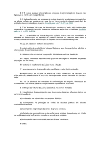 o
        § 5 É vedada qualquer intervenção das entidades de administração do desporto nas
ligas que se mantiverem independentes.

           o
        § 6 As ligas formadas por entidades de prática desportiva envolvidas em competições
de atletas profissionais equiparam-se, para fins do cumprimento do disposto nesta Lei, às
entidades de administração do desporto. (Incluído pela Lei nº 10.672, de 2003)

            o
        § 7 As entidades nacionais de administração de desporto serão responsáveis pela
organização dos calendários anuais de eventos oficiais das respectivas modalidades. (Incluído
pela Lei nº 10.672, de 2003)

       Art. 21. As entidades de prática desportiva poderão filiar-se, em cada modalidade, à
entidade de administração do desporto do Sistema Nacional do Desporto, bem como à
correspondente entidade de administração do desporto de um dos sistemas regionais.

        Art. 22. Os processos eleitorais assegurarão:

        I - colégio eleitoral constituído de todos os filiados no gozo de seus direitos, admitida a
diferenciação de valor dos seus votos;

        II - defesa prévia, em caso de impugnação, do direito de participar da eleição;

        III - eleição convocada mediante edital publicado em órgão da imprensa de grande
circulação, por três vezes;

        IV - sistema de recolhimento dos votos imune a fraude;

        V - acompanhamento da apuração pelos candidatos e meios de comunicação.

        Parágrafo único. Na hipótese da adoção de critério diferenciado de valoração dos
votos, este não poderá exceder à proporção de um para seis entre o de menor e o de maior
valor.

       Art. 23. Os estatutos das entidades de administração do desporto, elaborados de
conformidade com esta Lei, deverão obrigatoriamente regulamentar, no mínimo:

        I - instituição do Tribunal de Justiça Desportiva, nos termos desta Lei;

         II - inelegibilidade de seus dirigentes para desempenho de cargos e funções eletivas ou
de livre nomeação de:

        a) condenados por crime doloso em sentença definitiva;

       b) inadimplentes na prestação de contas de recursos públicos em decisão
administrativa definitiva;

        c) inadimplentes na prestação de contas da própria entidade;

       d) afastados de cargos eletivos ou de confiança de entidade desportiva ou em virtude
de gestão patrimonial ou financeira irregular ou temerária da entidade;

        e) inadimplentes das contribuições previdenciárias e trabalhistas;

        f) falidos.
 