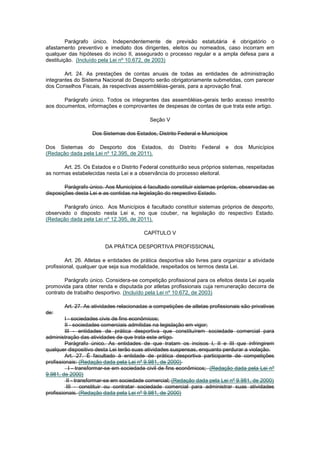 Parágrafo único. Independentemente de previsão estatutária é obrigatório o
afastamento preventivo e imediato dos dirigentes, eleitos ou nomeados, caso incorram em
qualquer das hipóteses do inciso II, assegurado o processo regular e a ampla defesa para a
destituição. (Incluído pela Lei nº 10.672, de 2003)

        Art. 24. As prestações de contas anuais de todas as entidades de administração
integrantes do Sistema Nacional do Desporto serão obrigatoriamente submetidas, com parecer
dos Conselhos Fiscais, às respectivas assembléias-gerais, para a aprovação final.

       Parágrafo único. Todos os integrantes das assembléias-gerais terão acesso irrestrito
aos documentos, informações e comprovantes de despesas de contas de que trata este artigo.

                                            Seção V

                   Dos Sistemas dos Estados, Distrito Federal e Municípios

Dos Sistemas do Desporto dos Estados,              do   Distrito   Federal   e   dos   Municípios
(Redação dada pela Lei nº 12.395, de 2011).

       Art. 25. Os Estados e o Distrito Federal constituirão seus próprios sistemas, respeitadas
as normas estabelecidas nesta Lei e a observância do processo eleitoral.

        Parágrafo único. Aos Municípios é facultado constituir sistemas próprios, observadas as
disposições desta Lei e as contidas na legislação do respectivo Estado.

       Parágrafo único. Aos Municípios é facultado constituir sistemas próprios de desporto,
observado o disposto nesta Lei e, no que couber, na legislação do respectivo Estado.
(Redação dada pela Lei nº 12.395, de 2011).

                                         CAPÍTULO V

                         DA PRÁTICA DESPORTIVA PROFISSIONAL

         Art. 26. Atletas e entidades de prática desportiva são livres para organizar a atividade
profissional, qualquer que seja sua modalidade, respeitados os termos desta Lei.

        Parágrafo único. Considera-se competição profissional para os efeitos desta Lei aquela
promovida para obter renda e disputada por atletas profissionais cuja remuneração decorra de
contrato de trabalho desportivo. (Incluído pela Lei nº 10.672, de 2003)

       Art. 27. As atividades relacionadas a competições de atletas profissionais são privativas
de:
         I - sociedades civis de fins econômicos;
         II - sociedades comerciais admitidas na legislação em vigor;
         III - entidades de prática desportiva que constituírem sociedade comercial para
administração das atividades de que trata este artigo.
         Parágrafo único. As entidades de que tratam os incisos I, II e III que infringirem
qualquer dispositivo desta Lei terão suas atividades suspensas, enquanto perdurar a violação.
         Art. 27. É facultado à entidade de prática desportiva participante de competições
profissionais: (Redação dada pela Lei nº 9.981, de 2000)
           I - transformar-se em sociedade civil de fins econômicos; (Redação dada pela Lei nº
9.981, de 2000)
          II - transformar-se em sociedade comercial; (Redação dada pela Lei nº 9.981, de 2000)
          III - constituir ou contratar sociedade comercial para administrar suas atividades
profissionais. (Redação dada pela Lei nº 9.981, de 2000)
 