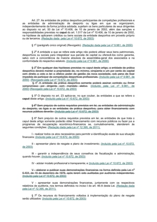 Art. 27. As entidades de prática desportiva participantes de competições profissionais e
as entidades de administração de desporto ou ligas em que se organizarem,
independentemente da forma jurídica adotada, sujeitam os bens particulares de seus dirigentes
                                  o
ao disposto no art. 50 da Lei n 10.406, de 10 de janeiro de 2002, além das sanções e
                                                             o
responsabilidades previstas no caput do art. 1.017 da Lei n 10.406, de 10 de janeiro de 2002,
na hipótese de aplicarem créditos ou bens sociais da entidade desportiva em proveito próprio
ou de terceiros. (Redação dada pela Lei nº 10.672, de 2003)

           o
        § 1 (parágrafo único original) (Revogado). (Redação dada pela Lei nº 9.981, de 2000)

           o
        § 2 A entidade a que se refere este artigo não poderá utilizar seus bens patrimoniais,
desportivos ou sociais para integralizar sua parcela de capital ou oferecê-los como garantia,
salvo com a concordância da maioria absoluta da assembléia-geral dos associados e na
conformidade do respectivo estatuto. (Incluído pela Lei nº 9.981, de 2000)

           o
        § 3 Em qualquer das hipóteses previstas no caput deste artigo, a entidade de prática
desportiva deverá manter a propriedade de, no mínimo, cinqüenta e um por cento do capital
com direito a voto e ter o efetivo poder de gestão da nova sociedade, sob pena de ficar
impedida de participar de competições desportivas profissionais. (Incluído pela Lei nº 9.981, de
2000) (Revogado pela Lei nº 10.672, de 2003)
            o
        § 4 A entidade de prática desportiva somente poderá assinar contrato ou firmar
compromisso por dirigente com mandato eletivo. (Incluído pela Lei nº 9.981, de
2000) (Revogado pela Lei nº 10.672, de 2003)

           o
       § 5 O disposto no art. 23 aplica-se, no que couber, às entidades a que se refere o
caput deste artigo. (Incluído pela Lei nº 10.672, de 2003)

           o
       § 6 Sem prejuízo de outros requisitos previstos em lei, as entidades de administração
do desporto, as ligas e as entidades de prática desportiva, para obter financiamento com
recursos públicos deverão: (Incluído pela Lei nº 10.672, de 2003)

        § 6º Sem prejuízo de outros requisitos previstos em lei, as entidades de que trata o
caput deste artigo somente poderão obter financiamento com recursos públicos ou fazer jus a
programas de recuperação econômico-financeiros se, cumulativamente, atenderem às
seguintes condições: (Redação dada pela Lei nº 12.395, de 2011).

        I - realizar todos os atos necessários para permitir a identificação exata de sua situação
financeira; (Incluído pela Lei nº 10.672, de 2003)

       II - apresentar plano de resgate e plano de investimento; (Incluído pela Lei nº 10.672,
de 2003)

       III - garantir a independência de seus conselhos de fiscalização e administração,
quando houver; (Incluído pela Lei nº 10.672, de 2003)

        IV - adotar modelo profissional e transparente; e (Incluído pela Lei nº 10.672, de 2003)

                                                                                                   o
        V - elaborar e publicar suas demonstrações financeiras na forma definida pela Lei n
6.404, de 15 de dezembro de 1976, após terem sido auditadas por auditores independentes.
(Incluído pela Lei nº 10.672, de 2003)

         V - apresentar suas demonstrações financeiras, juntamente com os respectivos
relatórios de auditoria, nos termos definidos no inciso I do art. 46-A desta Lei. (Redação dada
pela Lei nº 12.395, de 2011).

           o
        § 7 Os recursos do financiamento voltados à implementação do plano de resgate
serão utilizados: (Incluído pela Lei nº 10.672, de 2003)
 
