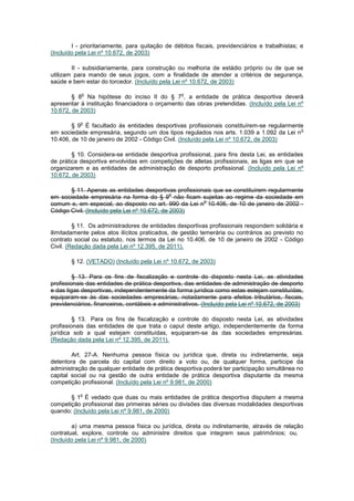 I - prioritariamente, para quitação de débitos fiscais, previdenciários e trabalhistas; e
(Incluído pela Lei nº 10.672, de 2003)

        II - subsidiariamente, para construção ou melhoria de estádio próprio ou de que se
utilizam para mando de seus jogos, com a finalidade de atender a critérios de segurança,
saúde e bem estar do torcedor. (Incluído pela Lei nº 10.672, de 2003)

           o                                      o
        § 8 Na hipótese do inciso II do § 7 , a entidade de prática desportiva deverá
apresentar à instituição financiadora o orçamento das obras pretendidas. (Incluído pela Lei nº
10.672, de 2003)

           o
        § 9 É facultado às entidades desportivas profissionais constituírem-se regularmente
                                                                                          o
em sociedade empresária, segundo um dos tipos regulados nos arts. 1.039 a 1.092 da Lei n
10.406, de 10 de janeiro de 2002 - Código Civil. (Incluído pela Lei nº 10.672, de 2003)

        § 10. Considera-se entidade desportiva profissional, para fins desta Lei, as entidades
de prática desportiva envolvidas em competições de atletas profissionais, as ligas em que se
organizarem e as entidades de administração de desporto profissional. (Incluído pela Lei nº
10.672, de 2003)

       § 11. Apenas as entidades desportivas profissionais que se constituírem regularmente
                                               o
em sociedade empresária na forma do § 9 não ficam sujeitas ao regime da sociedade em
                                                       o
comum e, em especial, ao disposto no art. 990 da Lei n 10.406, de 10 de janeiro de 2002 -
Código Civil. (Incluído pela Lei nº 10.672, de 2003)

         § 11. Os administradores de entidades desportivas profissionais respondem solidária e
ilimitadamente pelos atos ilícitos praticados, de gestão temerária ou contrários ao previsto no
contrato social ou estatuto, nos termos da Lei no 10.406, de 10 de janeiro de 2002 - Código
Civil. (Redação dada pela Lei nº 12.395, de 2011).

       § 12. (VETADO) (Incluído pela Lei nº 10.672, de 2003)

         § 13. Para os fins de fiscalização e controle do disposto nesta Lei, as atividades
profissionais das entidades de prática desportiva, das entidades de administração de desporto
e das ligas desportivas, independentemente da forma jurídica como estas estejam constituídas,
equiparam-se às das sociedades empresárias, notadamente para efeitos tributários, fiscais,
previdenciários, financeiros, contábeis e administrativos. (Incluído pela Lei nº 10.672, de 2003)

         § 13. Para os fins de fiscalização e controle do disposto nesta Lei, as atividades
profissionais das entidades de que trata o caput deste artigo, independentemente da forma
jurídica sob a qual estejam constituídas, equiparam-se às das sociedades empresárias.
(Redação dada pela Lei nº 12.395, de 2011).

        Art. 27-A. Nenhuma pessoa física ou jurídica que, direta ou indiretamente, seja
detentora de parcela do capital com direito a voto ou, de qualquer forma, participe da
administração de qualquer entidade de prática desportiva poderá ter participação simultânea no
capital social ou na gestão de outra entidade de prática desportiva disputante da mesma
competição profissional. (Incluído pela Lei nº 9.981, de 2000)

           o
       § 1 É vedado que duas ou mais entidades de prática desportiva disputem a mesma
competição profissional das primeiras séries ou divisões das diversas modalidades desportivas
quando: (Incluído pela Lei nº 9.981, de 2000)

        a) uma mesma pessoa física ou jurídica, direta ou indiretamente, através de relação
contratual, explore, controle ou administre direitos que integrem seus patrimônios; ou,
(Incluído pela Lei nº 9.981, de 2000)
 
