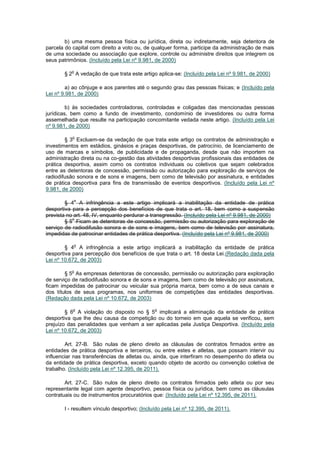 b) uma mesma pessoa física ou jurídica, direta ou indiretamente, seja detentora de
parcela do capital com direito a voto ou, de qualquer forma, participe da administração de mais
de uma sociedade ou associação que explore, controle ou administre direitos que integrem os
seus patrimônios. (Incluído pela Lei nº 9.981, de 2000)

           o
       § 2 A vedação de que trata este artigo aplica-se: (Incluído pela Lei nº 9.981, de 2000)

         a) ao cônjuge e aos parentes até o segundo grau das pessoas físicas; e (Incluído pela
Lei nº 9.981, de 2000)

         b) às sociedades controladoras, controladas e coligadas das mencionadas pessoas
jurídicas, bem como a fundo de investimento, condomínio de investidores ou outra forma
assemelhada que resulte na participação concomitante vedada neste artigo. (Incluído pela Lei
nº 9.981, de 2000)

           o
        § 3 Excluem-se da vedação de que trata este artigo os contratos de administração e
investimentos em estádios, ginásios e praças desportivas, de patrocínio, de licenciamento de
uso de marcas e símbolos, de publicidade e de propaganda, desde que não importem na
administração direta ou na co-gestão das atividades desportivas profissionais das entidades de
prática desportiva, assim como os contratos individuais ou coletivos que sejam celebrados
entre as detentoras de concessão, permissão ou autorização para exploração de serviços de
radiodifusão sonora e de sons e imagens, bem como de televisão por assinatura, e entidades
de prática desportiva para fins de transmissão de eventos desportivos. (Incluído pela Lei nº
9.981, de 2000)

           o
        § 4 A infringência a este artigo implicará a inabilitação da entidade de prática
desportiva para a percepção dos benefícios de que trata o art. 18, bem como a suspensão
prevista no art. 48, IV, enquanto perdurar a transgressão. (Incluído pela Lei nº 9.981, de 2000)
           o
        § 5 Ficam as detentoras de concessão, permissão ou autorização para exploração de
serviço de radiodifusão sonora e de sons e imagens, bem como de televisão por assinatura,
impedidas de patrocinar entidades de prática desportiva. (Incluído pela Lei nº 9.981, de 2000)

           o
        § 4 A infringência a este artigo implicará a inabilitação da entidade de prática
desportiva para percepção dos benefícios de que trata o art. 18 desta Lei.(Redação dada pela
Lei nº 10.672, de 2003)

           o
        § 5 As empresas detentoras de concessão, permissão ou autorização para exploração
de serviço de radiodifusão sonora e de sons e imagens, bem como de televisão por assinatura,
ficam impedidas de patrocinar ou veicular sua própria marca, bem como a de seus canais e
dos títulos de seus programas, nos uniformes de competições das entidades desportivas.
(Redação dada pela Lei nº 10.672, de 2003)

           o                                  o
        § 6 A violação do disposto no § 5 implicará a eliminação da entidade de prática
desportiva que lhe deu causa da competição ou do torneio em que aquela se verificou, sem
prejuízo das penalidades que venham a ser aplicadas pela Justiça Desportiva. (Incluído pela
Lei nº 10.672, de 2003)

        Art. 27-B. São nulas de pleno direito as cláusulas de contratos firmados entre        as
entidades de prática desportiva e terceiros, ou entre estes e atletas, que possam intervir    ou
influenciar nas transferências de atletas ou, ainda, que interfiram no desempenho do atleta   ou
da entidade de prática desportiva, exceto quando objeto de acordo ou convenção coletiva       de
trabalho. (Incluído pela Lei nº 12.395, de 2011).

        Art. 27-C. São nulos de pleno direito os contratos firmados pelo atleta ou por seu
representante legal com agente desportivo, pessoa física ou jurídica, bem como as cláusulas
contratuais ou de instrumentos procuratórios que: (Incluído pela Lei nº 12.395, de 2011).

       I - resultem vínculo desportivo; (Incluído pela Lei nº 12.395, de 2011).
 