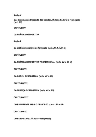Seção V

Dos Sistemas do Desporto dos Estados, Distrito Federal e Municípios
(art. 25)

CAPÍTULO V


DA PRÁTICA DESPORTIVA


Seção I


Da prática desportiva de formação (art. 25-A a 25-C)


CAPÍTULO V


DA PRÁTICA DESPORTIVA PROFISSIONAL (arts. 26 a 46-A)


CAPÍTULO VI


DA ORDEM DESPORTIVA (arts. 47 e 48)


CAPÍTULO VII


DA JUSTIÇA DESPORTIVA (arts. 49 a 55)


CAPÍTULO VIII


DOS RECURSOS PARA O DESPORTO (arts. 56 a 58)


CAPÍTULO IX


DO BINGO (arts. 59 a 81 – revogados)
 