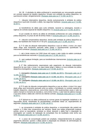 Art. 28. A atividade do atleta profissional é caracterizada por remuneração pactuada
em contrato especial de trabalho desportivo, firmado com entidade de prática desportiva, no
qual deverá constar, obrigatoriamente: (Redação dada pela Lei nº 12.395, de 2011).

        I - cláusula indenizatória desportiva, devida exclusivamente à entidade de prática
desportiva à qual está vinculado o atleta, nas seguintes hipóteses: (Incluído pela Lei nº 12.395,
de 2011).

        a) transferência do atleta para outra entidade, nacional ou estrangeira, durante a
vigência do contrato especial de trabalho desportivo; ou (Incluído pela Lei nº 12.395, de 2011).

        b) por ocasião do retorno do atleta às atividades profissionais em outra entidade de
prática desportiva, no prazo de até 30 (trinta) meses; e (Incluído pela Lei nº 12.395, de 2011).

         II - cláusula compensatória desportiva, devida pela entidade de prática desportiva ao
atleta, nas hipóteses dos incisos III a V do § 5o. (Incluído pela Lei nº 12.395, de 2011).

       § 1º O valor da cláusula indenizatória desportiva a que se refere o inciso I do caput
deste artigo será livremente pactuado pelas partes e expressamente quantificado no
instrumento contratual: (Redação dada pela Lei nº 12.395, de 2011).

        I - até o limite máximo de 2.000 (duas mil) vezes o valor médio do salário contratual,
para as transferências nacionais; e (Incluído pela Lei nº 12.395, de 2011).

        II - sem qualquer limitação, para as transferências internacionais. (Incluído pela Lei nº
12.395, de 2011).

        § 2º São solidariamente responsáveis pelo pagamento da cláusula indenizatória
desportiva de que trata o inciso I do caput deste artigo o atleta e a nova entidade de prática
desportiva empregadora. (Redação dada pela Lei nº 12.395, de 2011).

        I - (revogado); (Redação dada pela Lei nº 12.395, de 2011). (Revogado pela Lei nº
12.395, de 2011).
        II - (revogado); (Redação dada pela Lei nº 12.395, de 2011). (Revogado pela Lei nº
12.395, de 2011).
        III - (revogado). (Redação dada pela Lei nº 12.395, de 2011). (Revogado pela Lei nº
12.395, de 2011).

        § 3º O valor da cláusula compensatória desportiva a que se refere o inciso II do caput
deste artigo será livremente pactuado entre as partes e formalizado no contrato especial de
trabalho desportivo, observando-se, como limite máximo, 400 (quatrocentas) vezes o valor do
salário mensal no momento da rescisão e, como limite mínimo, o valor total de salários mensais
a que teria direito o atleta até o término do referido contrato. (Redação dada pela Lei nº 12.395,
de 2011).

        § 4º Aplicam-se ao atleta profissional as normas gerais da legislação trabalhista e da
Seguridade Social, ressalvadas as peculiaridades constantes desta Lei, especialmente as
seguintes: (Redação dada pela Lei nº 12.395, de 2011).

        I - se conveniente à entidade de prática desportiva, a concentração não poderá ser
superior a 3 (três) dias consecutivos por semana, desde que esteja programada qualquer
partida, prova ou equivalente, amistosa ou oficial, devendo o atleta ficar à disposição do
empregador por ocasião da realização de competição fora da localidade onde tenha sua
sede; (Redação dada pela Lei nº 12.395, de 2011).

       II - o prazo de concentração poderá ser ampliado, independentemente de qualquer
pagamento adicional, quando o atleta estiver à disposição da entidade de administração do
desporto; (Redação dada pela Lei nº 12.395, de 2011).
 