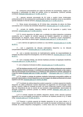 III - acréscimos remuneratórios em razão de períodos de concentração, viagens, pré-
temporada e participação do atleta em partida, prova ou equivalente, conforme previsão
contratual; (Redação dada pela Lei nº 12.395, de 2011).

        IV - repouso semanal remunerado de 24 (vinte e quatro) horas ininterruptas,
preferentemente em dia subsequente à participação do atleta na partida, prova ou equivalente,
quando realizada no final de semana; (Redação dada pela Lei nº 12.395, de 2011).

        V - férias anuais remuneradas de 30 (trinta) dias, acrescidas do abono de férias,
coincidentes com o recesso das atividades desportivas; (Incluído pela Lei nº 12.395, de 2011).

      VI - jornada de trabalho desportiva normal de 44 (quarenta e quatro) horas
semanais. (Incluído pela Lei nº 12.395, de 2011).

        § 5º O vínculo desportivo do atleta com a entidade de prática desportiva contratante
constitui-se com o registro do contrato especial de trabalho desportivo na entidade de
administração do desporto, tendo natureza acessória ao respectivo vínculo empregatício,
dissolvendo-se, para todos os efeitos legais: (Redação dada pela Lei nº 12.395, de 2011).

       I - com o término da vigência do contrato ou o seu distrato; (Incluído pela Lei nº 12.395,
de 2011).

      II - com o pagamento da cláusula indenizatória desportiva ou da cláusula
compensatória desportiva; (Incluído pela Lei nº 12.395, de 2011).

       III - com a rescisão decorrente do inadimplemento salarial, de responsabilidade da
entidade de prática desportiva empregadora, nos termos desta Lei; (Incluído pela Lei nº 12.395,
de 2011).

         IV - com a rescisão indireta, nas demais hipóteses previstas na legislação trabalhista;
e (Incluído pela Lei nº 12.395, de 2011).

       V - com a dispensa imotivada do atleta. (Incluído pela Lei nº 12.395, de 2011).

           o                            o
         § 6 Na hipótese prevista no § 3 , quando se tratar de atletas profissionais que recebam
até dez salários mínimos mensais, o montante da cláusula penal fica limitado a dez vezes o
valor da remuneração anual pactuada ou a metade do valor restante do contrato, aplicando-se
o que for menor.(Incluído pela Lei nº 9.981, de 2000)        (Revogado pela Lei nº 10.672, de
2003)
             o
         § 7 É vedada a outorga de poderes mediante instrumento procuratório público ou
particular relacionados a vínculo desportivo e uso de imagem de atletas profissionais em prazo
superior a um ano. (Incluído pela Lei nº 10.672, de 2003)

        § 7º A entidade de prática desportiva poderá suspender o contrato especial de trabalho
desportivo do atleta profissional, ficando dispensada do pagamento da remuneração nesse
período, quando o atleta for impedido de atuar, por prazo ininterrupto superior a 90 (noventa)
dias, em decorrência de ato ou evento de sua exclusiva responsabilidade, desvinculado da
atividade profissional, conforme previsto no referido contrato. (Redação dada pela Lei nº
12.395, de 2011).

         § 8º O contrato especial de trabalho desportivo deverá conter cláusula expressa
reguladora de sua prorrogação automática na ocorrência da hipótese prevista no § 7o deste
artigo. (Incluído pela Lei nº 12.395, de 2011).

       § 9º Quando o contrato especial de trabalho desportivo for por prazo inferior a 12
(doze) meses, o atleta profissional terá direito, por ocasião da rescisão contratual por culpa da
entidade de prática desportiva empregadora, a tantos doze avos da remuneração mensal
 