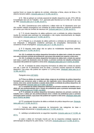 quantos forem os meses da vigência do contrato, referentes a férias, abono de férias e 13o
(décimo terceiro) salário. (Incluído pela Lei nº 12.395, de 2011).

       § 10. Não se aplicam ao contrato especial de trabalho desportivo os arts. 479 e 480 da
Consolidação das Leis do Trabalho - CLT, aprovada pelo Decreto-Lei no 5.452, de 1o de maio
de 1943. (Incluído pela Lei nº 12.395, de 2011).

        Art. 28-A. Caracteriza-se como autônomo o atleta maior de 16 (dezesseis) anos que
não mantém relação empregatícia com entidade de prática desportiva, auferindo rendimentos
por conta e por meio de contrato de natureza civil. (Incluído pela Lei nº 12.395, de 2011).

        § 1º O vínculo desportivo do atleta autônomo com a entidade de prática desportiva
resulta de inscrição para participar de competição e não implica reconhecimento de relação
empregatícia. (Incluído pela Lei nº 12.395, de 2011).

        § 2º A filiação ou a vinculação de atleta autônomo a entidade de administração ou a
sua integração a delegações brasileiras partícipes de competições internacionais não
caracteriza vínculo empregatício. (Incluído pela Lei nº 12.395, de 2011).

        § 3º O disposto neste artigo não se aplica às modalidades desportivas coletivas.
(Incluído pela Lei nº 12.395, de 2011).

        Art. 29. A entidade de prática desportiva formadora de atleta terá o direito de assinar
com este o primeiro contrato de profissional, cujo prazo não poderá ser superior a dois anos.
        Art. 29. A entidade de prática desportiva formadora do atleta terá o direito de assinar
com esse, a partir de dezesseis anos de idade, o primeiro contrato de trabalho profissional,
cujo prazo não poderá ser superior a cinco anos. (Redação dada pela Lei nº 10.672, de 2003)

        Art. 29. A entidade de prática desportiva formadora do atleta terá o direito de assinar
com ele, a partir de 16 (dezesseis) anos de idade, o primeiro contrato especial de trabalho
desportivo, cujo prazo não poderá ser superior a 5 (cinco) anos. (Redação dada pela Lei nº
12.395, de 2011).

         Parágrafo único.(VETADO)

            o
        § 2 Para os efeitos do caput deste artigo, exige-se da entidade de prática desportiva
formadora que comprove estar o atleta por ela registrado como não-profissional há, pelo
menos, dois anos, sendo facultada a cessão deste direito a entidade de prática desportiva, de
forma remunerada. (Incluído pela Lei nº 9.981, de 2000)
            o
        § 3 A entidade de prática desportiva detentora do primeiro contrato de trabalho com o
atleta por ela profissionalizado terá o direito de preferência para a primeira renovação deste
contrato. (Incluído pela Lei nº 9.981, de 2000)
             o
        § 3 A entidade de prática desportiva formadora detentora do primeiro contrato de
trabalho com o atleta por ela profissionalizado terá o direito de preferência para a primeira
renovação deste contrato, cujo prazo não poderá ser superior a dois anos. (Redação dada pela
Lei nº 10.672, de 2003)

       § 2º É considerada formadora de atleta a entidade de prática desportiva que: (Redação
dada pela Lei nº 12.395, de 2011).

      I - forneça aos atletas programas de treinamento nas categorias de base e
complementação educacional; e (Incluído pela Lei nº 12.395, de 2011).

         II - satisfaça cumulativamente os seguintes requisitos: (Incluído pela Lei nº 12.395, de
2011).

       a) estar o atleta em formação inscrito por ela na respectiva entidade regional de
administração do desporto há, pelo menos, 1 (um) ano; (Incluído pela Lei nº 12.395, de 2011).
 