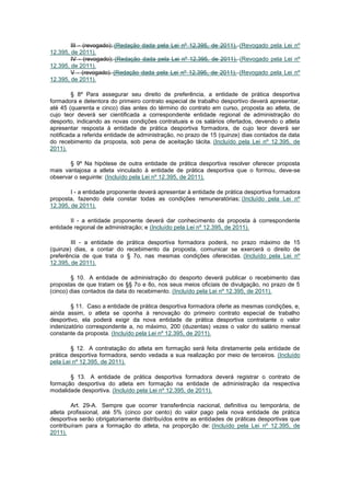 III - (revogado); (Redação dada pela Lei nº 12.395, de 2011). (Revogado pela Lei nº
12.395, de 2011).
        IV - (revogado); (Redação dada pela Lei nº 12.395, de 2011). (Revogado pela Lei nº
12.395, de 2011).
        V - (revogado). (Redação dada pela Lei nº 12.395, de 2011). (Revogado pela Lei nº
12.395, de 2011).

         § 8º Para assegurar seu direito de preferência, a entidade de prática desportiva
formadora e detentora do primeiro contrato especial de trabalho desportivo deverá apresentar,
até 45 (quarenta e cinco) dias antes do término do contrato em curso, proposta ao atleta, de
cujo teor deverá ser cientificada a correspondente entidade regional de administração do
desporto, indicando as novas condições contratuais e os salários ofertados, devendo o atleta
apresentar resposta à entidade de prática desportiva formadora, de cujo teor deverá ser
notificada a referida entidade de administração, no prazo de 15 (quinze) dias contados da data
do recebimento da proposta, sob pena de aceitação tácita. (Incluído pela Lei nº 12.395, de
2011).

       § 9º Na hipótese de outra entidade de prática desportiva resolver oferecer proposta
mais vantajosa a atleta vinculado à entidade de prática desportiva que o formou, deve-se
observar o seguinte: (Incluído pela Lei nº 12.395, de 2011).

        I - a entidade proponente deverá apresentar à entidade de prática desportiva formadora
proposta, fazendo dela constar todas as condições remuneratórias; (Incluído pela Lei nº
12.395, de 2011).

       II - a entidade proponente deverá dar conhecimento da proposta à correspondente
entidade regional de administração; e (Incluído pela Lei nº 12.395, de 2011).

        III - a entidade de prática desportiva formadora poderá, no prazo máximo de 15
(quinze) dias, a contar do recebimento da proposta, comunicar se exercerá o direito de
preferência de que trata o § 7o, nas mesmas condições oferecidas. (Incluído pela Lei nº
12.395, de 2011).

        § 10. A entidade de administração do desporto deverá publicar o recebimento das
propostas de que tratam os §§ 7o e 8o, nos seus meios oficiais de divulgação, no prazo de 5
(cinco) dias contados da data do recebimento. (Incluído pela Lei nº 12.395, de 2011).

        § 11. Caso a entidade de prática desportiva formadora oferte as mesmas condições, e,
ainda assim, o atleta se oponha à renovação do primeiro contrato especial de trabalho
desportivo, ela poderá exigir da nova entidade de prática desportiva contratante o valor
indenizatório correspondente a, no máximo, 200 (duzentas) vezes o valor do salário mensal
constante da proposta. (Incluído pela Lei nº 12.395, de 2011).

        § 12. A contratação do atleta em formação será feita diretamente pela entidade de
prática desportiva formadora, sendo vedada a sua realização por meio de terceiros. (Incluído
pela Lei nº 12.395, de 2011).

       § 13. A entidade de prática desportiva formadora deverá registrar o contrato de
formação desportiva do atleta em formação na entidade de administração da respectiva
modalidade desportiva. (Incluído pela Lei nº 12.395, de 2011).

        Art. 29-A. Sempre que ocorrer transferência nacional, definitiva ou temporária, de
atleta profissional, até 5% (cinco por cento) do valor pago pela nova entidade de prática
desportiva serão obrigatoriamente distribuídos entre as entidades de práticas desportivas que
contribuíram para a formação do atleta, na proporção de: (Incluído pela Lei nº 12.395, de
2011).
 
