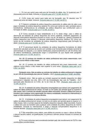 I - 1% (um por cento) para cada ano de formação do atleta, dos 14 (quatorze) aos 17
(dezessete) anos de idade, inclusive; e (Incluído pela Lei nº 12.395, de 2011).

       II - 0,5% (meio por cento) para cada ano de formação, dos 18 (dezoito) aos 19
(dezenove) anos de idade, inclusive. (Incluído pela Lei nº 12.395, de 2011).

        § 1º Caberá à entidade de prática desportiva cessionária do atleta reter do valor a ser
pago à entidade de prática desportiva cedente 5% (cinco por cento) do valor acordado para a
transferência, distribuindo-os às entidades de prática desportiva que contribuíram para a
formação do atleta. (Incluído pela Lei nº 12.395, de 2011).

          § 2º Como exceção à regra estabelecida no § 1o deste artigo, caso o atleta se
desvincule da entidade de prática desportiva de forma unilateral, mediante pagamento da
cláusula indenizatória desportiva prevista no inciso I do art. 28 desta Lei, caberá à entidade de
prática desportiva que recebeu a cláusula indenizatória desportiva distribuir 5% (cinco por
cento) de tal montante às entidades de prática desportiva responsáveis pela formação do
atleta. (Incluído pela Lei nº 12.395, de 2011).

        § 3º O percentual devido às entidades de prática desportiva formadoras do atleta
deverá ser calculado sempre de acordo com certidão a ser fornecida pela entidade nacional de
administração do desporto, e os valores distribuídos proporcionalmente em até 30 (trinta) dias
da efetiva transferência, cabendo-lhe exigir o cumprimento do que dispõe este parágrafo.
(Incluído pela Lei nº 12.395, de 2011).

        Art. 30. O contrato de trabalho do atleta profissional terá prazo determinado, com
vigência nunca inferior a três meses.

        Art. 30. O contrato de trabalho do atleta profissional terá prazo determinado, com
vigência nunca inferior a três meses nem superior a cinco anos. (Redação dada pela Lei nº
9.981, de 2000)

         Parágrafo único. Não se aplica ao contrato de trabalho do atleta profissional o disposto
no art. 445 da Consolidação das Leis do Trabalho – CLT. (Incluído pela Lei nº 9.981, de 2000)

         Parágrafo único. Não se aplica ao contrato especial de trabalho desportivo do atleta
profissional o disposto nos arts. 445 e 451 da Consolidação das Leis do Trabalho - CLT,
aprovada pelo Decreto-Lei no 5.452, de 1o de maio de 1943. (Redação dada pela Lei nº
12.395, de 2011).

         Art. 31. A entidade de prática desportiva empregadora que estiver com pagamento de
salário de atleta profissional em atraso, no todo ou em parte, por período igual ou superior a
três meses, terá o contrato de trabalho daquele atleta rescindido, ficando o atleta livre para se
transferir para qualquer outra agremiação de mesma modalidade, nacional ou internacional, e
exigir a multa rescisória e os haveres devidos.

        Art. 31. A entidade de prática desportiva empregadora que estiver com pagamento de
salário de atleta profissional em atraso, no todo ou em parte, por período igual ou superior a 3
(três) meses, terá o contrato especial de trabalho desportivo daquele atleta rescindido, ficando
o atleta livre para se transferir para qualquer outra entidade de prática desportiva de mesma
modalidade, nacional ou internacional, e exigir a cláusula compensatória desportiva e os
haveres devidos. (Redação dada pela Lei nº 12.395, de 2011).

           o
        § 1 São entendidos como salário, para efeitos do previsto no caput, o abono de férias,
o décimo terceiro salário, as gratificações, os prêmios e demais verbas inclusas no contrato de
trabalho.

           o
        § 2 A mora contumaz será considerada também pelo não recolhimento do FGTS e das
contribuições previdenciárias.
 