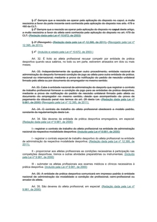 o
        § 3 Sempre que a rescisão se operar pela aplicação do disposto no caput, a multa
rescisória a favor da parte inocente será conhecida pela aplicação do disposto nos arts. 479 e
480 da CLT.
            o
        § 3 Sempre que a rescisão se operar pela aplicação do disposto no caput deste artigo,
a multa rescisória a favor do atleta será conhecida pela aplicação do disposto no art. 479 da
CLT. (Redação dada pela Lei nº 10.672, de 2003)

        § 3º (Revogado). (Redação dada pela Lei nº 12.395, de 2011). (Revogado pela Lei nº
12.395, de 2011).

           o
        § 4 (Incluído e vetado pela Lei nº 10.672, de 2003 )

        Art. 32. É lícito ao atleta profissional recusar competir por entidade de prática
desportiva quando seus salários, no todo ou em parte, estiverem atrasados em dois ou mais
meses;

        Art. 33. Independentemente de qualquer outro procedimento, entidade nacional de
administração do desporto fornecerá condição de jogo ao atleta para outra entidade de prática,
nacional ou internacional, mediante a prova da notificação do pedido de rescisão unilateral
firmado pelo atleta ou por documento do empregador no mesmo sentido.

        Art. 33. Cabe à entidade nacional de administração do desporto que registrar o contrato
de trabalho profissional fornecer a condição de jogo para as entidades de prática desportiva,
mediante a prova de notificação do pedido de rescisão unilateral firmado pelo atleta ou
documento do empregador no mesmo sentido, desde que acompanhado da prova de
pagamento da cláusula penal nos termos do art. 28 desta Lei. (Redação dada pela Lei nº
9.981, de 2000) (Revogado pela Lei nº 12.395, de 2011).

       Art. 34. O contrato de trabalho do atleta profissional obedecerá a modelo padrão,
constante da regulamentação desta Lei.

       Art. 34. São deveres da entidade de prática desportiva empregadora, em especial:
(Redação dada pela Lei nº 9.981, de 2000)

       I - registrar o contrato de trabalho do atleta profissional na entidade de administração
nacional da respectiva modalidade desportiva; (Incluído pela Lei nº 9.981, de 2000)

       I - registrar o contrato especial de trabalho desportivo do atleta profissional na entidade
de administração da respectiva modalidade desportiva; (Redação dada pela Lei nº 12.395, de
2011).

        II - proporcionar aos atletas profissionais as condições necessárias à participação nas
competições desportivas, treinos e outras atividades preparatórias ou instrumentais; (Incluído
pela Lei nº 9.981, de 2000)

        III - submeter os atletas profissionais aos exames médicos e clínicos necessários à
prática desportiva. (Incluído pela Lei nº 9.981, de 2000)

       Art. 35. A entidade de prática desportiva comunicará em impresso padrão à entidade
nacional de administração da modalidade a condição de profissional, semi-profissional ou
amador do atleta.

        Art. 35. São deveres do atleta profissional, em especial: (Redação dada pela Lei nº
9.981, de 2000)
 