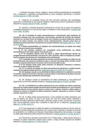 I - participar dos jogos, treinos, estágios e outras sessões preparatórias de competições
com a aplicação e dedicação correspondentes às suas condições psicofísicas e técnicas;
(Incluído pela Lei nº 9.981, de 2000)

        II - preservar as condições físicas que lhes permitam participar das competições
desportivas, submetendo-se aos exames médicos e tratamentos clínicos necessários à prática
desportiva; (Incluído pela Lei nº 9.981, de 2000)

         III - exercitar a atividade desportiva profissional de acordo com as regras da respectiva
modalidade desportiva e as normas que regem a disciplina e a ética desportivas. (Incluído pela
Lei nº 9.981, de 2000)

         Art. 36. A atividade do atleta semiprofissional é caracterizada pela existência de
incentivos materiais que não caracterizem remuneração derivada de contrato de trabalho,
pactuado em contrato formal de estágio firmado com entidade de prática desportiva, pessoa
jurídica de direito privado, que deverá conter, obrigatoriamente, cláusula penal para as
hipóteses de descumprimento, rompimento ou rescisão unilateral. (Revogado pela Lei nº 9.981,
de 14.7.2000)
             o
         § 1 Estão compreendidos na categoria dos semiprofissionais os atletas com idade
entre quatorze e dezoito anos completos.
                o
         § 2 Só poderão participar de competição entre profissionais os atletas
semiprofissionais com idade superior a dezesseis anos.
              o
         § 3 Ao completar dezoito anos de idade, o atleta semiprofissional deverá ser
obrigatoriamente profissionalizado, sob pena de, não o fazendo, voltar à condição de amador,
ficando impedido de participar em competições entre profissionais.
             o
         § 4 A entidade de prática detentora do primeiro contrato de trabalho do atleta por ela
profissionalizado terá direito de preferência para a primeira renovação deste contrato, sendo
facultada a cessão deste direito a terceiros, de forma remunerada ou não.
             o
         § 5 Do disposto neste artigo estão excluídos os desportos individuais e coletivos
olímpicos, exceto o futebol de campo.
         Art. 37. O contrato de estágio do atleta semiprofissional obedecerá a modelo padrão,
constante da regulamentação desta Lei. (Revogado pela Lei nº 9.981, de 14.7.2000)
         Art. 38. Qualquer cessão ou transferência de atleta profissional, na vigência do contrato
de trabalho, depende de formal e expressa anuência deste, e será isenta de qualquer taxa que
venha a ser cobrada pela entidade de administração.

      Art. 38. Qualquer cessão ou transferência de atleta profissional ou não-profissional
depende de sua formal e expressa anuência. (Redação dada pela Lei nº 9.981, de 2000)

        Art. 39. A transferência do atleta profissional de uma entidade de prática desportiva
para outra do mesmo gênero poderá ser temporária (contrato de empréstimo) e o novo contrato
celebrado deverá ser por período igual ou menor que o anterior, ficando o atleta sujeito à
cláusula de retorno à entidade de prática desportiva cedente, vigorando no retorno o antigo
contrato, quando for o caso.

        Art. 39. O atleta cedido temporariamente a outra entidade de prática desportiva que
tiver os salários em atraso, no todo ou em parte, por mais de 2 (dois) meses, notificará a
entidade de prática desportiva cedente para, querendo, purgar a mora, no prazo de 15 (quinze)
dias, não se aplicando, nesse caso, o disposto no caput do art. 31 desta Lei. (Redação dada
pela Lei nº 12.395, de 2011).

        § 1º O não pagamento ao atleta de salário e contribuições previstas em lei por parte da
entidade de prática desportiva cessionária, por 2 (dois) meses, implicará a rescisão do contrato
de empréstimo e a incidência da cláusula compensatória desportiva nele prevista, a ser paga
ao atleta pela entidade de prática desportiva cessionária. (Incluído pela Lei nº 12.395, de 2011).

        § 2º Ocorrendo a rescisão mencionada no § 1º deste artigo, o atleta deverá retornar à
entidade de prática desportiva cedente para cumprir o antigo contrato especial de trabalho
desportivo. (Incluído pela Lei nº 12.395, de 2011).
 