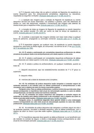 § 2º O disposto neste artigo não se aplica à exibição de flagrantes de espetáculo ou
evento desportivo para fins exclusivamente jornalísticos, desportivos ou educativos,
respeitadas as seguintes condições: (Redação dada pela Lei nº 12.395, de 2011).

         I - a captação das imagens para a exibição de flagrante de espetáculo ou evento
desportivo dar-se-á em locais reservados, nos estádios e ginásios, para não detentores de
direitos ou, caso não disponíveis, mediante o fornecimento das imagens pelo detentor de
direitos locais para a respectiva mídia; (Incluído pela Lei nº 12.395, de 2011).

        II - a duração de todas as imagens do flagrante do espetáculo ou evento desportivo
exibidas não poderá exceder 3% (três por cento) do total do tempo de espetáculo ou
evento; (Incluído pela Lei nº 12.395, de 2011).

       III - é proibida a associação das imagens exibidas com base neste artigo a qualquer
forma de patrocínio, propaganda ou promoção comercial. (Incluído pela Lei nº 12.395, de
2011).

           o
       § 3 O espectador pagante, por qualquer meio, de espetáculo ou evento desportivo
equipara-se, para todos os efeitos legais, ao consumidor, nos termos do art. 2º da Lei nº 8.078,
de 11 de setembro de 1990.

      Art. 43. É vedada a participação em competições desportivas profissionais de atletas
amadores de qualquer idade e de semiprofissionais com idade superior a vinte anos.

       Art. 43. É vedada a participação em competições desportivas profissionais de atletas
não-profissionais com idade superior a vinte anos. (Redação dada pela Lei nº 9.981, de 2000)

         Art. 44. É vedada a prática do profissionalismo, em qualquer modalidade, quando se
tratar de:

        I - desporto educacional, seja nos estabelecimentos escolares de 1º e 2º graus ou
superiores;

       II - desporto militar;

       III - menores até a idade de dezesseis anos completos.

         Art. 45. As entidades de prática desportiva serão obrigadas a contratar seguro de
acidentes pessoais e do trabalho para os atletas profissionais e semiprofissionais a elas
vinculados, com o objetivo de cobrir os riscos a que estão sujeitos.
         Parágrafo único. Para os atletas profissionais, o prêmio mínimo de que trata este artigo
deverá corresponder à importância total anual da remuneração ajustada, e, para os atletas
semiprofissionais, ao total das verbas de incentivos materiais.
         Art. 45. As entidades de prática desportiva são obrigadas a contratar seguro de
acidentes de trabalho para atletas profissionais a ela vinculados, com o objetivo de cobrir os
riscos a que eles estão sujeitos. (Redação dada pela Lei nº 9.981, de 2000)
         Parágrafo único. A importância segurada deve garantir direito a uma indenização
mínima correspondente ao valor total anual da remuneração ajustada no caso dos atletas
profissionais. (Redação dada pela Lei nº 9.981, de 2000)

        Art. 45. As entidades de prática desportiva são obrigadas a contratar seguro de vida e
de acidentes pessoais, vinculado à atividade desportiva, para os atletas profissionais, com o
objetivo de cobrir os riscos a que eles estão sujeitos. (Redação dada pela Lei nº 12.395, de
2011).

        § 1º A importância segurada deve garantir ao atleta profissional, ou ao beneficiário por
ele indicado no contrato de seguro, o direito a indenização mínima correspondente ao valor
anual da remuneração pactuada. (Incluído pela Lei nº 12.395, de 2011).
 
