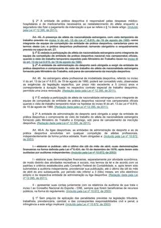 § 2º A entidade de prática desportiva é responsável pelas despesas médico-
hospitalares e de medicamentos necessários ao restabelecimento do atleta enquanto a
seguradora não fizer o pagamento da indenização a que se refere o § 1o deste artigo. (Incluído
pela Lei nº 12.395, de 2011).

         Art. 46. A presença de atleta de nacionalidade estrangeira, com visto temporário de
                                                    o
trabalho previsto no inciso V do art. 13 da Lei n 6.815, de 19 de agosto de 1980, como
integrante da equipe de competição da entidade de prática desportiva, caracteriza para os
termos desta Lei, a prática desportiva profissional, tornando obrigatório o enquadramento
previsto no caput do art. 27.
            o
         § 1 É vedada a participação de atleta de nacionalidade estrangeira como integrante de
equipe de competição de entidade de prática desportiva nacional nos campeonatos oficiais,
quando o visto de trabalho temporário expedido pelo Ministério do Trabalho recair no inciso III
do art. 13 da Lei 6.815, de 19 de agosto de 1980.
             o
         § 2 A entidade de administração do desporto será obrigada a exigir da entidade de
prática desportiva o comprovante do visto de trabalho do atleta de nacionalidade estrangeira
fornecido pelo Ministério do Trabalho, sob pena de cancelamento da inscrição desportiva.

        Art. 46. Ao estrangeiro atleta profissional de modalidade desportiva, referido no inciso
V do art. 13 da Lei nº 6.815, de 19 de agosto de 1980, poderá ser concedido visto, observadas
as exigências da legislação específica, por prazo não excedente a 5 (cinco) anos e
correspondente à duração fixada no respectivo contrato especial de trabalho desportivo,
permitida uma única renovação. (Redação dada pela Lei nº 12.395, de 2011).

       § 1º É vedada a participação de atleta de nacionalidade estrangeira como integrante de
equipe de competição de entidade de prática desportiva nacional nos campeonatos oficiais
quando o visto de trabalho temporário recair na hipótese do inciso III do art. 13 da Lei nº 6.815,
de 19 de agosto de 1980. (Redação dada pela Lei nº 12.395, de 2011).

        § 2º A entidade de administração do desporto será obrigada a exigir da entidade de
prática desportiva o comprovante do visto de trabalho do atleta de nacionalidade estrangeira
fornecido pelo Ministério do Trabalho e Emprego, sob pena de cancelamento da inscrição
desportiva. (Redação dada pela Lei nº 12.395, de 2011).

       Art. 46-A. As ligas desportivas, as entidades de administração de desporto e as de
prática desportiva envolvidas em qualquer competição de atletas profissionais,
independentemente da forma jurídica adotada, ficam obrigadas a: (Incluído pela Lei nº 10.672,
de 2003)

        I - elaborar e publicar, até o último dia útil do mês de abril, suas demonstrações
                                        o
financeiras na forma definida pela Lei n 6.404, de 15 de dezembro de 1976, após terem sido
auditadas por auditores independentes; (Incluído pela Lei nº 10.672, de 2003)

        I - elaborar suas demonstrações financeiras, separadamente por atividade econômica,
de modo distinto das atividades recreativas e sociais, nos termos da lei e de acordo com os
padrões e critérios estabelecidos pelo Conselho Federal de Contabilidade, e, após terem sido
submetidas a auditoria independente, providenciar sua publicação, até o último dia útil do mês
de abril do ano subsequente, por período não inferior a 3 (três) meses, em sítio eletrônico
próprio e da respectiva entidade de administração ou liga desportiva; (Redação dada pela Lei
nº 12.395, de 2011).

         II - apresentar suas contas juntamente com os relatórios da auditoria de que trata o
inciso I ao Conselho Nacional do Esporte - CNE, sempre que forem beneficiárias de recursos
públicos, na forma do regulamento. (Incluído pela Lei nº 10.672, de 2003)

           o
        § 1 Sem prejuízo da aplicação das penalidades previstas na legislação tributária,
trabalhista, previdenciária, cambial, e das conseqüentes responsabilidades civil e penal, a
infringência a este artigo implicará: (Incluído pela Lei nº 10.672, de 2003)
 