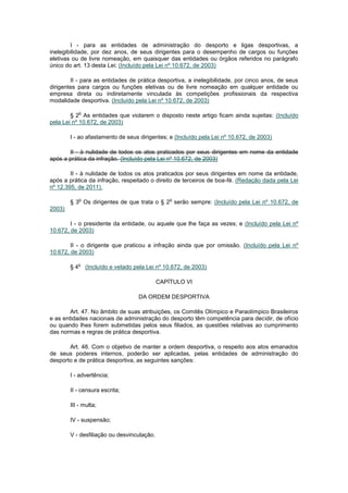 I - para as entidades de administração do desporto e ligas desportivas, a
inelegibilidade, por dez anos, de seus dirigentes para o desempenho de cargos ou funções
eletivas ou de livre nomeação, em quaisquer das entidades ou órgãos referidos no parágrafo
único do art. 13 desta Lei; (Incluído pela Lei nº 10.672, de 2003)

        II - para as entidades de prática desportiva, a inelegibilidade, por cinco anos, de seus
dirigentes para cargos ou funções eletivas ou de livre nomeação em qualquer entidade ou
empresa direta ou indiretamente vinculada às competições profissionais da respectiva
modalidade desportiva. (Incluído pela Lei nº 10.672, de 2003)

             o
        § 2 As entidades que violarem o disposto neste artigo ficam ainda sujeitas: (Incluído
pela Lei nº 10.672, de 2003)

        I - ao afastamento de seus dirigentes; e (Incluído pela Lei nº 10.672, de 2003)

       II - à nulidade de todos os atos praticados por seus dirigentes em nome da entidade
após a prática da infração. (Incluído pela Lei nº 10.672, de 2003)

        II - à nulidade de todos os atos praticados por seus dirigentes em nome da entidade,
após a prática da infração, respeitado o direito de terceiros de boa-fé. (Redação dada pela Lei
nº 12.395, de 2011).

             o                                   o
        § 3 Os dirigentes de que trata o § 2 serão sempre: (Incluído pela Lei nº 10.672, de
2003)

        I - o presidente da entidade, ou aquele que lhe faça as vezes; e (Incluído pela Lei nº
10.672, de 2003)

        II - o dirigente que praticou a infração ainda que por omissão. (Incluído pela Lei nº
10.672, de 2003)

           o
        §4       (Incluído e vetado pela Lei nº 10.672, de 2003)

                                            CAPÍTULO VI

                                     DA ORDEM DESPORTIVA

        Art. 47. No âmbito de suas atribuições, os Comitês Olímpico e Paraolímpico Brasileiros
e as entidades nacionais de administração do desporto têm competência para decidir, de ofício
ou quando lhes forem submetidas pelos seus filiados, as questões relativas ao cumprimento
das normas e regras de prática desportiva.

       Art. 48. Com o objetivo de manter a ordem desportiva, o respeito aos atos emanados
de seus poderes internos, poderão ser aplicadas, pelas entidades de administração do
desporto e de prática desportiva, as seguintes sanções:

        I - advertência;

        II - censura escrita;

        III - multa;

        IV - suspensão;

        V - desfiliação ou desvinculação.
 