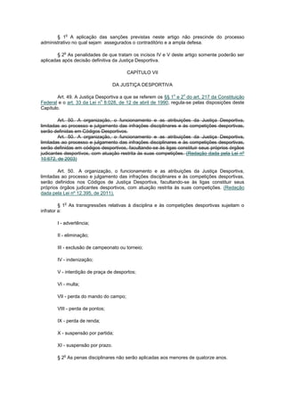 o
       § 1 A aplicação das sanções previstas neste artigo não prescinde do processo
administrativo no qual sejam assegurados o contraditório e a ampla defesa.

          o
        § 2 As penalidades de que tratam os incisos IV e V deste artigo somente poderão ser
aplicadas após decisão definitiva da Justiça Desportiva.

                                        CAPÍTULO VII

                                   DA JUSTIÇA DESPORTIVA

                                                             o   o
        Art. 49. A Justiça Desportiva a que se referem os §§ 1 e 2 do art. 217 da Constituição
                             o
Federal e o art. 33 da Lei n 8.028, de 12 de abril de 1990, regula-se pelas disposições deste
Capítulo.

        Art. 50. A organização, o funcionamento e as atribuições da Justiça Desportiva,
limitadas ao processo e julgamento das infrações disciplinares e às competições desportivas,
serão definidas em Códigos Desportivos.
        Art. 50. A organização, o funcionamento e as atribuições da Justiça Desportiva,
limitadas ao processo e julgamento das infrações disciplinares e às competições desportivas,
serão definidas em códigos desportivos, facultando-se às ligas constituir seus próprios órgãos
judicantes desportivos, com atuação restrita às suas competições. (Redação dada pela Lei nº
10.672, de 2003)

        Art. 50. A organização, o funcionamento e as atribuições da Justiça Desportiva,
limitadas ao processo e julgamento das infrações disciplinares e às competições desportivas,
serão definidos nos Códigos de Justiça Desportiva, facultando-se às ligas constituir seus
próprios órgãos judicantes desportivos, com atuação restrita às suas competições. (Redação
dada pela Lei nº 12.395, de 2011).

           o
         § 1 As transgressões relativas à disciplina e às competições desportivas sujeitam o
infrator a:

       I - advertência;

       II - eliminação;

       III - exclusão de campeonato ou torneio;

       IV - indenização;

       V - interdição de praça de desportos;

       VI - multa;

       VII - perda do mando do campo;

       VIII - perda de pontos;

       IX - perda de renda;

       X - suspensão por partida;

       XI - suspensão por prazo.

          o
       § 2 As penas disciplinares não serão aplicadas aos menores de quatorze anos.
 