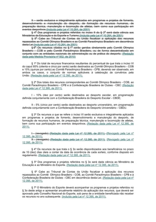 II – serão exclusiva e integralmente aplicados em programas e projetos de fomento,
desenvolvimento e manutenção do desporto, de formação de recursos humanos, de
preparação técnica, manutenção e locomoção de atletas, bem como sua participação em
eventos desportivos.(Incluído pela Lei nº 10.264, de 2001)
             o                                                        o
         § 4 Dos programas e projetos referidos no inciso II do § 3 será dada ciência aos
Ministérios da Educação e do Esporte e Turismo.(Incluído pela Lei nº 10.264, de 2001)
              o
         § 5 Cabe ao Tribunal de Contas da União fiscalizar a aplicação dos recursos
repassados ao Comitê Olímpico Brasileiro e ao Comitê Paraolímpico Brasileiro em decorrência
desta Lei.(Incluído pela Lei nº 10.264, de 2001)
             o                              o
         § 6 Os recursos citados no § 1 serão geridos diretamente pelo Comitê Olímpico
Brasileiro - COB e pelo Comitê Paraolímpico Brasileiro, ou de forma descentralizada em
conjunto com as entidades nacionais de administração ou de prática do desporto. (Redação
dada pela Medida Provisória nº 502, de 2010)

        § 1º Do total de recursos financeiros resultantes do percentual de que trata o inciso VI
do caput 85% (oitenta e cinco por cento) serão destinados ao Comitê Olímpico Brasileiro - COB
e 15% (quinze por cento) ao Comitê Paraolímpico Brasileiro - CPB, devendo ser observado, em
ambos os casos, o conjunto de normas aplicáveis à celebração de convênios pela
União. (Redação dada pela Lei nº 12.395, de 2011).

       § 2º Dos totais dos recursos correspondentes ao Comitê Olímpico Brasileiro - COB, ao
Comitê Paraolímpico Brasileiro - CPB e à Confederação Brasileira de Clubes - CBC: (Redação
dada pela Lei nº 12.395, de 2011).

        I - 10% (dez por cento) serão destinados ao desporto escolar, em programação
definida conjuntamente com a Confederação Brasileira do Desporto Escolar - CBDE;

        II - 5% (cinco por cento) serão destinados ao desporto universitário, em programação
definida conjuntamente com a Confederação Brasileira do Desporto Universitário - CBDU.

       § 3º Os recursos a que se refere o inciso VI serão exclusiva e integralmente aplicados
em programas e projetos de fomento, desenvolvimento e manutenção do desporto, de
formação de recursos humanos, de preparação técnica, manutenção e locomoção de atletas,
bem como sua participação em eventos desportivos. (Redação dada pela Lei nº 12.395, de
2011).

        I - (revogado); (Redação dada pela Lei nº 12.395, de 2011). (Revogado pela Lei nº
12.395, de 2011).
        II - (revogado). (Redação dada pela Lei nº 12.395, de 2011). (Revogado pela Lei nº
12.395, de 2011).

       § 4º Os recursos de que trata o § 3o serão disponibizados aos beneficiários no prazo
de 10 (dez) dias úteis a contar da data de ocorrência de cada sorteio, conforme disposto em
regulamento. (Redação dada pela Lei nº 12.395, de 2011).

      § 5º Dos programas e projetos referidos no § 3o será dada ciência ao Ministério da
Educação e ao Ministério do Esporte. (Redação dada pela Lei nº 12.395, de 2011).

        § 6º Cabe ao Tribunal de Contas da União fiscalizar a aplicação dos recursos
repassados ao Comitê Olímpico Brasileiro - COB, ao Comitê Paraolímpico Brasileiro - CPB e à
Confederação Brasileira de Clubes - CBC em decorrência desta Lei. (Redação dada pela Lei nº
12.395, de 2011).

        § 7º O Ministério do Esporte deverá acompanhar os programas e projetos referidos no
§ 3o deste artigo e apresentar anualmente relatório da aplicação dos recursos, que deverá ser
aprovado pelo Conselho Nacional do Esporte, sob pena de a entidade beneficiada não receber
os recursos no ano subsequente. (Incluído pela Lei nº 12.395, de 2011).
 