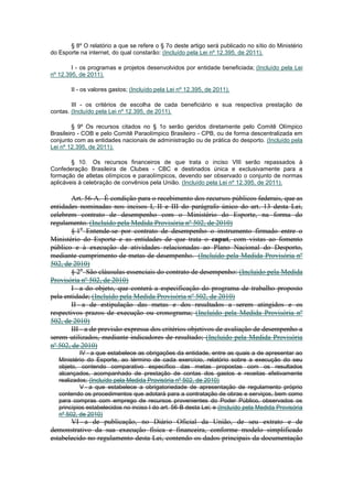 § 8º O relatório a que se refere o § 7o deste artigo será publicado no sítio do Ministério
do Esporte na internet, do qual constarão: (Incluído pela Lei nº 12.395, de 2011).

        I - os programas e projetos desenvolvidos por entidade beneficiada; (Incluído pela Lei
nº 12.395, de 2011).

       II - os valores gastos; (Incluído pela Lei nº 12.395, de 2011).

        III - os critérios de escolha de cada beneficiário e sua respectiva prestação de
contas. (Incluído pela Lei nº 12.395, de 2011).

         § 9º Os recursos citados no § 1o serão geridos diretamente pelo Comitê Olímpico
Brasileiro - COB e pelo Comitê Paraolímpico Brasileiro - CPB, ou de forma descentralizada em
conjunto com as entidades nacionais de administração ou de prática do desporto. (Incluído pela
Lei nº 12.395, de 2011).

        § 10. Os recursos financeiros de que trata o inciso VIII serão repassados à
Confederação Brasileira de Clubes - CBC e destinados única e exclusivamente para a
formação de atletas olímpicos e paraolímpicos, devendo ser observado o conjunto de normas
aplicáveis à celebração de convênios pela União. (Incluído pela Lei nº 12.395, de 2011).

       Art. 56-A. É condição para o recebimento dos recursos públicos federais, que as
entidades nominadas nos incisos I, II e III do parágrafo único do art. 13 desta Lei,
celebrem contrato de desempenho com o Ministério do Esporte, na forma do
regulamento. (Incluído pela Medida Provisória nº 502, de 2010)
       § 1o Entende-se por contrato de desempenho o instrumento firmado entre o
Ministério do Esporte e as entidades de que trata o caput, com vistas ao fomento
público e à execução de atividades relacionadas ao Plano Nacional do Desporto,
mediante cumprimento de metas de desempenho. (Incluído pela Medida Provisória nº
502, de 2010)
       § 2o São cláusulas essenciais do contrato de desempenho: (Incluído pela Medida
Provisória nº 502, de 2010)
       I - a do objeto, que conterá a especificação do programa de trabalho proposto
pela entidade; (Incluído pela Medida Provisória nº 502, de 2010)
       II - a de estipulação das metas e dos resultados a serem atingidos e os
respectivos prazos de execução ou cronograma; (Incluído pela Medida Provisória nº
502, de 2010)
       III - a de previsão expressa dos critérios objetivos de avaliação de desempenho a
serem utilizados, mediante indicadores de resultado; (Incluído pela Medida Provisória
nº 502, de 2010)
            IV - a que estabelece as obrigações da entidade, entre as quais a de apresentar ao
   Ministério do Esporte, ao término de cada exercício, relatório sobre a execução do seu
   objeto, contendo comparativo específico das metas propostas com os resultados
   alcançados, acompanhado de prestação de contas dos gastos e receitas efetivamente
   realizados; (Incluído pela Medida Provisória nº 502, de 2010)
            V - a que estabelece a obrigatoriedade de apresentação de regulamento próprio
   contendo os procedimentos que adotará para a contratação de obras e serviços, bem como
   para compras com emprego de recursos provenientes do Poder Público, observados os
   princípios estabelecidos no inciso I do art. 56-B desta Lei; e (Incluído pela Medida Provisória
   nº 502, de 2010)
       VI - a de publicação, no Diário Oficial da União, de seu extrato e de
demonstrativo da sua execução física e financeira, conforme modelo simplificado
estabelecido no regulamento desta Lei, contendo os dados principais da documentação
 