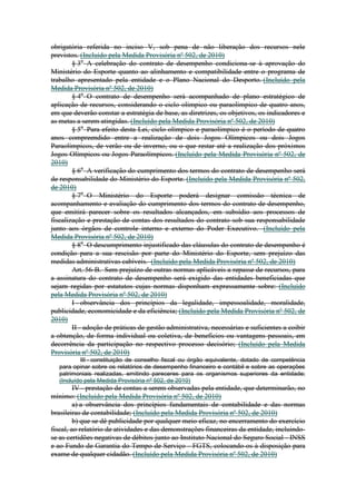 obrigatória referida no inciso V, sob pena de não liberação dos recursos nele
previstos. (Incluído pela Medida Provisória nº 502, de 2010)
        § 3o A celebração do contrato de desempenho condiciona-se à aprovação do
Ministério do Esporte quanto ao alinhamento e compatibilidade entre o programa de
trabalho apresentado pela entidade e o Plano Nacional do Desporto. (Incluído pela
Medida Provisória nº 502, de 2010)
        § 4o O contrato de desempenho será acompanhado de plano estratégico de
aplicação de recursos, considerando o ciclo olímpico ou paraolímpico de quatro anos,
em que deverão constar a estratégia de base, as diretrizes, os objetivos, os indicadores e
as metas a serem atingidas. (Incluído pela Medida Provisória nº 502, de 2010)
        § 5o Para efeito desta Lei, ciclo olímpico e paraolímpico é o período de quatro
anos compreendido entre a realização de dois Jogos Olímpicos ou dois Jogos
Paraolímpicos, de verão ou de inverno, ou o que restar até a realização dos próximos
Jogos Olímpicos ou Jogos Paraolímpicos. (Incluído pela Medida Provisória nº 502, de
2010)
        § 6o A verificação do cumprimento dos termos do contrato de desempenho será
de responsabilidade do Ministério do Esporte. (Incluído pela Medida Provisória nº 502,
de 2010)
        § 7o O Ministério do Esporte poderá designar comissão técnica de
acompanhamento e avaliação do cumprimento dos termos do contrato de desempenho,
que emitirá parecer sobre os resultados alcançados, em subsídio aos processos de
fiscalização e prestação de contas dos resultados do contrato sob sua responsabilidade
junto aos órgãos de controle interno e externo do Poder Executivo. (Incluído pela
Medida Provisória nº 502, de 2010)
        § 8o O descumprimento injustificado das cláusulas do contrato de desempenho é
condição para a sua rescisão por parte do Ministério do Esporte, sem prejuízo das
medidas administrativas cabíveis. (Incluído pela Medida Provisória nº 502, de 2010)
        Art. 56-B. Sem prejuízo de outras normas aplicáveis a repasse de recursos, para
a assinatura do contrato de desempenho será exigido das entidades beneficiadas que
sejam regidas por estatutos cujas normas disponham expressamente sobre: (Incluído
pela Medida Provisória nº 502, de 2010)
        I - observância dos princípios da legalidade, impessoalidade, moralidade,
publicidade, economicidade e da eficiência; (Incluído pela Medida Provisória nº 502, de
2010)
        II - adoção de práticas de gestão administrativa, necessárias e suficientes a coibir
a obtenção, de forma individual ou coletiva, de benefícios ou vantagens pessoais, em
decorrência da participação no respectivo processo decisório; (Incluído pela Medida
Provisória nº 502, de 2010)
           III - constituição de conselho fiscal ou órgão equivalente, dotado de competência
   para opinar sobre os relatórios de desempenho financeiro e contábil e sobre as operações
   patrimoniais realizadas, emitindo pareceres para os organismos superiores da entidade;
   (Incluído pela Medida Provisória nº 502, de 2010)
         IV - prestação de contas a serem observadas pela entidade, que determinarão, no
mínimo: (Incluído pela Medida Provisória nº 502, de 2010)
         a) a observância dos princípios fundamentais de contabilidade e das normas
brasileiras de contabilidade; (Incluído pela Medida Provisória nº 502, de 2010)
         b) que se dê publicidade por qualquer meio eficaz, no encerramento do exercício
fiscal, ao relatório de atividades e das demonstrações financeiras da entidade, incluindo-
se as certidões negativas de débitos junto ao Instituto Nacional do Seguro Social - INSS
e ao Fundo de Garantia do Tempo de Serviço - FGTS, colocando-os à disposição para
exame de qualquer cidadão. (Incluído pela Medida Provisória nº 502, de 2010)
 