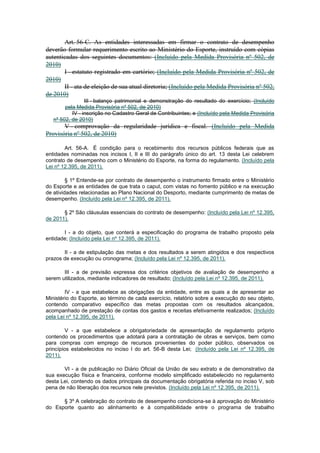 Art. 56-C. As entidades interessadas em firmar o contrato de desempenho
deverão formular requerimento escrito ao Ministério do Esporte, instruído com cópias
autenticadas dos seguintes documentos: (Incluído pela Medida Provisória nº 502, de
2010)
       I - estatuto registrado em cartório; (Incluído pela Medida Provisória nº 502, de
2010)
       II - ata de eleição de sua atual diretoria; (Incluído pela Medida Provisória nº 502,
de 2010)
                 III - balanço patrimonial e demonstração do resultado do exercício; (Incluído
        pela Medida Provisória nº 502, de 2010)
           IV - inscrição no Cadastro Geral de Contribuintes; e (Incluído pela Medida Provisória
   nº 502, de 2010)
       V - comprovação da regularidade jurídica e fiscal. (Incluído pela Medida
Provisória nº 502, de 2010)

        Art. 56-A. É condição para o recebimento dos recursos públicos federais que as
entidades nominadas nos incisos I, II e III do parágrafo único do art. 13 desta Lei celebrem
contrato de desempenho com o Ministério do Esporte, na forma do regulamento. (Incluído pela
Lei nº 12.395, de 2011).

         § 1º Entende-se por contrato de desempenho o instrumento firmado entre o Ministério
do Esporte e as entidades de que trata o caput, com vistas no fomento público e na execução
de atividades relacionadas ao Plano Nacional do Desporto, mediante cumprimento de metas de
desempenho. (Incluído pela Lei nº 12.395, de 2011).

       § 2º São cláusulas essenciais do contrato de desempenho: (Incluído pela Lei nº 12.395,
de 2011).

       I - a do objeto, que conterá a especificação do programa de trabalho proposto pela
entidade; (Incluído pela Lei nº 12.395, de 2011).

       II - a de estipulação das metas e dos resultados a serem atingidos e dos respectivos
prazos de execução ou cronograma; (Incluído pela Lei nº 12.395, de 2011).

       III - a de previsão expressa dos critérios objetivos de avaliação de desempenho a
serem utilizados, mediante indicadores de resultado; (Incluído pela Lei nº 12.395, de 2011).

        IV - a que estabelece as obrigações da entidade, entre as quais a de apresentar ao
Ministério do Esporte, ao término de cada exercício, relatório sobre a execução do seu objeto,
contendo comparativo específico das metas propostas com os resultados alcançados,
acompanhado de prestação de contas dos gastos e receitas efetivamente realizados; (Incluído
pela Lei nº 12.395, de 2011).

         V - a que estabelece a obrigatoriedade de apresentação de regulamento próprio
contendo os procedimentos que adotará para a contratação de obras e serviços, bem como
para compras com emprego de recursos provenientes do poder público, observados os
princípios estabelecidos no inciso I do art. 56-B desta Lei; (Incluído pela Lei nº 12.395, de
2011).

       VI - a de publicação no Diário Oficial da União de seu extrato e de demonstrativo da
sua execução física e financeira, conforme modelo simplificado estabelecido no regulamento
desta Lei, contendo os dados principais da documentação obrigatória referida no inciso V, sob
pena de não liberação dos recursos nele previstos. (Incluído pela Lei nº 12.395, de 2011).

      § 3º A celebração do contrato de desempenho condiciona-se à aprovação do Ministério
do Esporte quanto ao alinhamento e à compatibilidade entre o programa de trabalho
 