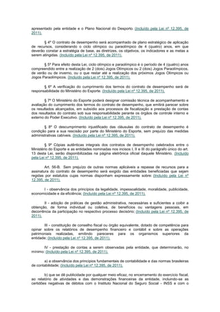 apresentado pela entidade e o Plano Nacional do Desporto. (Incluído pela Lei nº 12.395, de
2011).

       § 4º O contrato de desempenho será acompanhado de plano estratégico de aplicação
de recursos, considerando o ciclo olímpico ou paraolímpico de 4 (quatro) anos, em que
deverão constar a estratégia de base, as diretrizes, os objetivos, os indicadores e as metas a
serem atingidas. (Incluído pela Lei nº 12.395, de 2011).

       § 5º Para efeito desta Lei, ciclo olímpico e paraolímpico é o período de 4 (quatro) anos
compreendido entre a realização de 2 (dois) Jogos Olímpicos ou 2 (dois) Jogos Paraolímpicos,
de verão ou de inverno, ou o que restar até a realização dos próximos Jogos Olímpicos ou
Jogos Paraolímpicos. (Incluído pela Lei nº 12.395, de 2011).

       § 6º A verificação do cumprimento dos termos do contrato de desempenho será de
responsabilidade do Ministério do Esporte. (Incluído pela Lei nº 12.395, de 2011).

        § 7º O Ministério do Esporte poderá designar comissão técnica de acompanhamento e
avaliação do cumprimento dos termos do contrato de desempenho, que emitirá parecer sobre
os resultados alcançados, em subsídio aos processos de fiscalização e prestação de contas
dos resultados do contrato sob sua responsabilidade perante os órgãos de controle interno e
externo do Poder Executivo. (Incluído pela Lei nº 12.395, de 2011).

       § 8º O descumprimento injustificado das cláusulas do contrato de desempenho é
condição para a sua rescisão por parte do Ministério do Esporte, sem prejuízo das medidas
administrativas cabíveis. (Incluído pela Lei nº 12.395, de 2011).

        § 9º Cópias autênticas integrais dos contratos de desempenho celebrados entre o
Ministério do Esporte e as entidades nominadas nos incisos I, II e III do parágrafo único do art.
13 desta Lei, serão disponibilizadas na página eletrônica oficial daquele Ministério. (Incluído
pela Lei nº 12.395, de 2011).

        Art. 56-B. Sem prejuízo de outras normas aplicáveis a repasse de recursos para a
assinatura do contrato de desempenho será exigido das entidades beneficiadas que sejam
regidas por estatutos cujas normas disponham expressamente sobre: (Incluído pela Lei nº
12.395, de 2011).

      I - observância dos princípios da legalidade, impessoalidade, moralidade, publicidade,
economicidade e da eficiência; (Incluído pela Lei nº 12.395, de 2011).

       II - adoção de práticas de gestão administrativa, necessárias e suficientes a coibir a
obtenção, de forma individual ou coletiva, de benefícios ou vantagens pessoais, em
decorrência da participação no respectivo processo decisório; (Incluído pela Lei nº 12.395, de
2011).

       III - constituição de conselho fiscal ou órgão equivalente, dotado de competência para
opinar sobre os relatórios de desempenho financeiro e contábil e sobre as operações
patrimoniais realizadas, emitindo pareceres para os organismos superiores da
entidade; (Incluído pela Lei nº 12.395, de 2011).

       IV - prestação de contas a serem observadas pela entidade, que determinarão, no
mínimo: (Incluído pela Lei nº 12.395, de 2011).

       a) a observância dos princípios fundamentais de contabilidade e das normas brasileiras
de contabilidade; (Incluído pela Lei nº 12.395, de 2011).

        b) que se dê publicidade por qualquer meio eficaz, no encerramento do exercício fiscal,
ao relatório de atividades e das demonstrações financeiras da entidade, incluindo-se as
certidões negativas de débitos com o Instituto Nacional do Seguro Social - INSS e com o
 