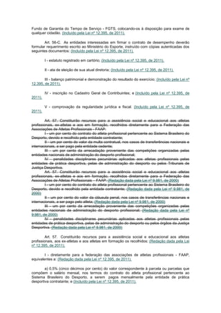 Fundo de Garantia do Tempo de Serviço - FGTS, colocando-os à disposição para exame de
qualquer cidadão. (Incluído pela Lei nº 12.395, de 2011).

        Art. 56-C. As entidades interessadas em firmar o contrato de desempenho deverão
formular requerimento escrito ao Ministério do Esporte, instruído com cópias autenticadas dos
seguintes documentos: (Incluído pela Lei nº 12.395, de 2011).

         I - estatuto registrado em cartório; (Incluído pela Lei nº 12.395, de 2011).

         II - ata de eleição de sua atual diretoria; (Incluído pela Lei nº 12.395, de 2011).

        III - balanço patrimonial e demonstração do resultado do exercício; (Incluído pela Lei nº
12.395, de 2011).

         IV - inscrição no Cadastro Geral de Contribuintes; e (Incluído pela Lei nº 12.395, de
2011).

         V - comprovação da regularidade jurídica e fiscal. (Incluído pela Lei nº 12.395, de
2011).

         Art. 57. Constituirão recursos para a assistência social e educacional aos atletas
profissionais, ex-atletas e aos em formação, recolhidos diretamente para a Federação das
Associações de Atletas Profissionais - FAAP:
         I - um por cento do contrato do atleta profissional pertencente ao Sistema Brasileiro do
Desporto, devido e recolhido pela entidade contratante;
         II - um por cento do valor da multa contratual, nos casos de transferências nacionais e
internacionais, a ser pago pela entidade cedente;
         III - um por cento da arrecadação proveniente das competições organizadas pelas
entidades nacionais de administração do desporto profissional;
         IV - penalidades disciplinares pecuniárias aplicadas aos atletas profissionais pelas
entidades de prática desportiva, pelas de administração do desporto ou pelos Tribunais de
Justiça Desportiva.
         Art. 57. Constituirão recursos para a assistência social e educacional aos atletas
profissionais, ex-atletas e aos em formação, recolhidos diretamente para a Federação das
Associações de Atletas Profissionais – FAAP: (Redação dada pela Lei nº 9.981, de 2000)
         I - um por cento do contrato do atleta profissional pertencente ao Sistema Brasileiro do
Desporto, devido e recolhido pela entidade contratante; (Redação dada pela Lei nº 9.981, de
2000)
         II - um por cento do valor da cláusula penal, nos casos de transferências nacionais e
internacionais, a ser pago pelo atleta; (Redação dada pela Lei nº 9.981, de 2000)
         III - um por cento da arrecadação proveniente das competições organizadas pelas
entidades nacionais de administração do desporto profissional; (Redação dada pela Lei nº
9.981, de 2000)
         IV - penalidades disciplinares pecuniárias aplicadas aos atletas profissionais pelas
entidades de prática desportiva, pelas de administração do desporto ou pelos órgãos da Justiça
Desportiva. (Redação dada pela Lei nº 9.981, de 2000)

         Art. 57. Constituirão recursos para a assistência social e educacional aos atletas
profissionais, aos ex-atletas e aos atletas em formação os recolhidos: (Redação dada pela Lei
nº 12.395, de 2011).

        I - diretamente para a federação das associações de atletas profissionais - FAAP,
equivalentes a: (Redação dada pela Lei nº 12.395, de 2011).

        a) 0,5% (cinco décimos por cento) do valor correspondente à parcela ou parcelas que
compõem o salário mensal, nos termos do contrato do atleta profissional pertencente ao
Sistema Brasileiro do Desporto, a serem pagos mensalmente pela entidade de prática
desportiva contratante; e (Incluído pela Lei nº 12.395, de 2011).
 