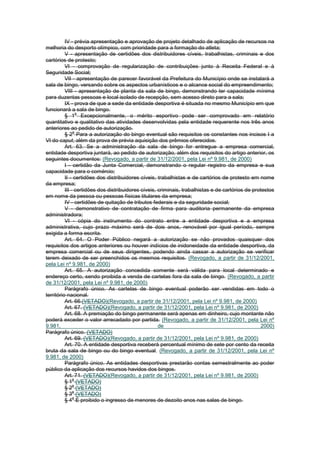 IV - prévia apresentação e aprovação de projeto detalhado de aplicação de recursos na
melhoria do desporto olímpico, com prioridade para a formação do atleta;
          V - apresentação de certidões dos distribuidores cíveis, trabalhistas, criminais e dos
cartórios de protesto;
          VI - comprovação de regularização de contribuições junto à Receita Federal e à
Seguridade Social;
          VII - apresentação de parecer favorável da Prefeitura do Município onde se instalará a
sala de bingo, versando sobre os aspectos urbanísticos e o alcance social do empreendimento;
          VIII - apresentação de planta da sala de bingo, demonstrando ter capacidade mínima
para duzentas pessoas e local isolado de recepção, sem acesso direto para a sala;
          IX - prova de que a sede da entidade desportiva é situada no mesmo Município em que
funcionará a sala de bingo.
                 o
          § 1 Excepcionalmente, o mérito esportivo pode ser comprovado em relatório
quantitativo e qualitativo das atividades desenvolvidas pela entidade requerente nos três anos
anteriores ao pedido de autorização.
               o
          § 2 Para a autorização do bingo eventual são requisitos os constantes nos incisos I a
VI do caput, além da prova de prévia aquisição dos prêmios oferecidos.
          Art. 63. Se a administração da sala de bingo for entregue a empresa comercial,
entidade desportiva juntará, ao pedido de autorização, além dos requisitos do artigo anterior, os
seguintes documentos: (Revogado, a partir de 31/12/2001, pela Lei nº 9.981, de 2000)
          I - certidão da Junta Comercial, demonstrando o regular registro da empresa e sua
capacidade para o comércio;
          II - certidões dos distribuidores cíveis, trabalhistas e de cartórios de protesto em nome
da empresa;
          III - certidões dos distribuidores cíveis, criminais, trabalhistas e de cartórios de protestos
em nome da pessoa ou pessoas físicas titulares da empresa;
          IV - certidões de quitação de tributos federais e da seguridade social;
          V - demonstrativo de contratação de firma para auditoria permanente da empresa
administradora;
          VI - cópia do instrumento do contrato entre a entidade desportiva e a empresa
administrativa, cujo prazo máximo será de dois anos, renovável por igual período, sempre
exigida a forma escrita.
          Art. 64. O Poder Público negará a autorização se não provados quaisquer dos
requisitos dos artigos anteriores ou houver indícios de inidoneidade da entidade desportiva, da
empresa comercial ou de seus dirigentes, podendo ainda cassar a autorização se verificar
terem deixado de ser preenchidos os mesmos requisitos. (Revogado, a partir de 31/12/2001,
pela Lei nº 9.981, de 2000)
          Art. 65. A autorização concedida somente será válida para local determinado e
endereço certo, sendo proibida a venda de cartelas fora da sala de bingo. (Revogado, a partir
de 31/12/2001, pela Lei nº 9.981, de 2000)
          Parágrafo único. As cartelas de bingo eventual poderão ser vendidas em todo o
território nacional.
          Art. 66.(VETADO)(Revogado, a partir de 31/12/2001, pela Lei nº 9.981, de 2000)
          Art. 67. (VETADO)(Revogado, a partir de 31/12/2001, pela Lei nº 9.981, de 2000)
          Art. 68. A premiação do bingo permanente será apenas em dinheiro, cujo montante não
poderá exceder o valor arrecadado por partida. (Revogado, a partir de 31/12/2001, pela Lei nº
9.981,                                               de                                            2000)
Parágrafo único. (VETADO)
          Art. 69. (VETADO)(Revogado, a partir de 31/12/2001, pela Lei nº 9.981, de 2000)
          Art. 70. A entidade desportiva receberá percentual mínimo de sete por cento da receita
bruta da sala de bingo ou do bingo eventual. (Revogado, a partir de 31/12/2001, pela Lei nº
9.981, de 2000)
          Parágrafo único. As entidades desportivas prestarão contas semestralmente ao poder
público da aplicação dos recursos havidos dos bingos.
          Art. 71. (VETADO)(Revogado, a partir de 31/12/2001, pela Lei nº 9.981, de 2000)
               o
          § 1 (VETADO)
               o
          § 2 (VETADO)
               o
          § 3 (VETADO)
               o
          § 4 É proibido o ingresso de menores de dezoito anos nas salas de bingo.
 