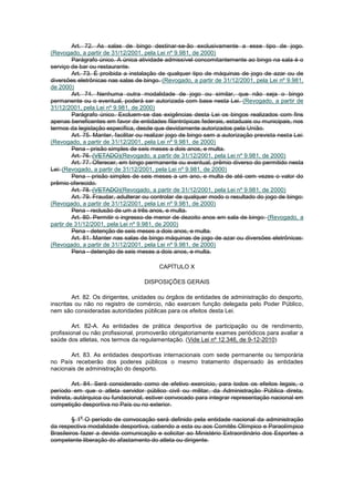 Art. 72. As salas de bingo destinar-se-ão exclusivamente a esse tipo de jogo.
(Revogado, a partir de 31/12/2001, pela Lei nº 9.981, de 2000)
         Parágrafo único. A única atividade admissível concomitantemente ao bingo na sala é o
serviço de bar ou restaurante.
         Art. 73. É proibida a instalação de qualquer tipo de máquinas de jogo de azar ou de
diversões eletrônicas nas salas de bingo. (Revogado, a partir de 31/12/2001, pela Lei nº 9.981,
de 2000)
         Art. 74. Nenhuma outra modalidade de jogo ou similar, que não seja o bingo
permanente ou o eventual, poderá ser autorizada com base nesta Lei. (Revogado, a partir de
31/12/2001, pela Lei nº 9.981, de 2000)
         Parágrafo único. Excluem-se das exigências desta Lei os bingos realizados com fins
apenas beneficentes em favor de entidades filantrópicas federais, estaduais ou municipais, nos
termos da legislação especifica, desde que devidamente autorizados pela União.
         Art. 75. Manter, facilitar ou realizar jogo de bingo sem a autorização prevista nesta Lei:
(Revogado, a partir de 31/12/2001, pela Lei nº 9.981, de 2000)
         Pena - prisão simples de seis meses a dois anos, e multa.
         Art. 76. (VETADO)(Revogado, a partir de 31/12/2001, pela Lei nº 9.981, de 2000)
         Art. 77. Oferecer, em bingo permanente ou eventual, prêmio diverso do permitido nesta
Lei: (Revogado, a partir de 31/12/2001, pela Lei nº 9.981, de 2000)
         Pena - prisão simples de seis meses a um ano, e multa de até cem vezes o valor do
prêmio oferecido.
         Art. 78. (VETADO)(Revogado, a partir de 31/12/2001, pela Lei nº 9.981, de 2000)
         Art. 79. Fraudar, adulterar ou controlar de qualquer modo o resultado do jogo de bingo:
(Revogado, a partir de 31/12/2001, pela Lei nº 9.981, de 2000)
         Pena - reclusão de um a três anos, e multa.
         Art. 80. Permitir o ingresso de menor de dezoito anos em sala de bingo: (Revogado, a
partir de 31/12/2001, pela Lei nº 9.981, de 2000)
         Pena - detenção de seis meses a dois anos, e multa.
         Art. 81. Manter nas salas de bingo máquinas de jogo de azar ou diversões eletrônicas:
(Revogado, a partir de 31/12/2001, pela Lei nº 9.981, de 2000)
         Pena - detenção de seis meses a dois anos, e multa.

                                          CAPÍTULO X

                                    DISPOSIÇÕES GERAIS

         Art. 82. Os dirigentes, unidades ou órgãos de entidades de administração do desporto,
inscritas ou não no registro de comércio, não exercem função delegada pelo Poder Público,
nem são consideradas autoridades públicas para os efeitos desta Lei.

         Art. 82-A. As entidades de prática desportiva de participação ou de rendimento,
profissional ou não profissional, promoverão obrigatoriamente exames periódicos para avaliar a
saúde dos atletas, nos termos da regulamentação. (Vide Lei nº 12.346, de 9-12-2010)

       Art. 83. As entidades desportivas internacionais com sede permanente ou temporária
no País receberão dos poderes públicos o mesmo tratamento dispensado às entidades
nacionais de administração do desporto.

         Art. 84. Será considerado como de efetivo exercício, para todos os efeitos legais, o
período em que o atleta servidor público civil ou militar, da Administração Pública direta,
indireta, autárquica ou fundacional, estiver convocado para integrar representação nacional em
competição desportiva no País ou no exterior.

           o
         § 1 O período de convocação será definido pela entidade nacional da administração
da respectiva modalidade desportiva, cabendo a esta ou aos Comitês Olímpico e Paraolímpico
Brasileiros fazer a devida comunicação e solicitar ao Ministério Extraordinário dos Esportes a
competente liberação do afastamento do atleta ou dirigente.
 