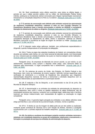 Art. 84. Será considerado como efetivo exercício, para todos os efeitos legais, o
período em que o atleta servidor público civil ou militar, da Administração Pública direta,
indireta, autárquica ou fundacional, estiver convocado para integrar representação nacional em
treinamento ou competição desportiva no País ou no exterior. (Redação dada pela Lei nº 9.981,
de 2000)

           o
        § 1 O período de convocação será definido pela entidade nacional da administração
da respectiva modalidade desportiva, cabendo a esta ou aos Comitês Olímpico ou
Paraolímpico Brasileiros fazer a devida comunicação e solicitar ao INDESP a competente
liberação do afastamento do atleta ou dirigente. (Redação dada pela Lei nº 9.981, de 2000)

        § 1º O período de convocação será definido pela entidade nacional de administração
da respectiva modalidade desportiva, cabendo a esta ou aos Comitês Olímpico ou
Paraolímpico Brasileiros fazer a devida comunicação e solicitar ao Ministério do Esporte a
competente liberação do afastamento do atleta, árbitro e assistente, cabendo ao referido
Ministério comunicar a ocorrência ao órgão de origem do servidor ou militar. (Redação dada
pela Lei nº 12.395, de 2011).

           o
        § 2 O disposto neste artigo aplica-se, também, aos profissionais especializados e
dirigentes, quando indispensáveis à composição da delegação.

        Art. 84-A. Todos os jogos das seleções brasileiras de futebol, em competições oficiais,
deverão ser exibidos, pelo menos, em uma rede nacional de televisão aberta, com transmissão
ao vivo, inclusive para as cidades brasileiras nas quais os mesmos estejam sendo realizados.
(Incluído pela Lei nº 9.981, de 2000)

        Parágrafo único. As empresas de televisão de comum acordo, ou por rodízio, ou por
arbitramento, resolverão como cumprir o disposto neste artigo, caso nenhuma delas se
interesse pela transmissão. O órgão competente fará o arbitramento. (Incluído pela Lei nº
9.981, de 2000)

         Art. 85. Os sistemas de ensino da União, dos Estados, do Distrito Federal e dos
Municípios, bem como as instituições de ensino superior, definirão normas específicas para
verificação do rendimento e o controle de freqüência dos estudantes que integrarem
representação desportiva nacional, de forma a harmonizar a atividade desportiva com os
interesses relacionados ao aproveitamento e à promoção escolar.

       Art. 86. É instituído o Dia do Desporto, a ser comemorado no dia 23 de junho, Dia
Mundial do Desporto Olímpico.

        Art. 87. A denominação e os símbolos de entidade de administração do desporto ou
prática desportiva, bem como o nome ou apelido desportivo do atleta profissional, são de
propriedade exclusiva dos mesmos, contando com a proteção legal, válida para todo o território
nacional, por tempo indeterminado, sem necessidade de registro ou averbação no órgão
competente.

        Parágrafo único. A garantia legal outorgada às entidades e aos atletas referidos neste
artigo permite-lhes o uso comercial de sua denominação, símbolos, nomes e apelidos.

        Art. 87-A. O direito ao uso da imagem do atleta pode ser por ele cedido ou explorado,
mediante ajuste contratual de natureza civil e com fixação de direitos, deveres e condições
inconfundíveis com o contrato especial de trabalho desportivo. (Incluído pela Lei nº 12.395, de
2011).

       Art. 88. Os árbitros e auxiliares de arbitragem poderão constituir entidades nacionais e
estaduais, por modalidade desportiva ou grupo de modalidades, objetivando o recrutamento, a
formação e a prestação de serviços às entidades de administração do desporto.
 