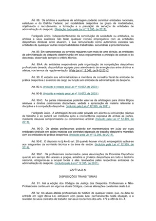 Art. 88. Os árbitros e auxiliares de arbitragem poderão constituir entidades nacionais,
estaduais e do Distrito Federal, por modalidade desportiva ou grupo de modalidades,
objetivando o recrutamento, a formação e a prestação de serviços às entidades de
administração do desporto. (Redação dada pela Lei nº 12.395, de 2011).

        Parágrafo único. Independentemente da constituição de sociedade ou entidades, os
árbitros e seus auxiliares não terão qualquer vínculo empregatício com as entidades
desportivas diretivas onde atuarem, e sua remuneração como autônomos exonera tais
entidades de quaisquer outras responsabilidades trabalhistas, securitárias e previdenciárias.

       Art. 89. Em campeonatos ou torneios regulares com mais de uma divisão, as entidades
de administração do desporto determinarão em seus regulamentos o princípio do acesso e do
descenso, observado sempre o critério técnico.

         Art. 89-A. As entidades responsáveis pela organização de competições desportivas
profissionais deverão disponibilizar equipes para atendimento de emergências entre árbitros e
atletas, nos termos da regulamentação. (Vide Lei nº 12.346, de 9-12-2010)

        Art. 90. É vedado aos administradores e membros de conselho fiscal de entidade de
prática desportiva o exercício de cargo ou função em entidade de administração do desporto.

       Art. 90-A. (Incluído e vetado pela Lei nº 10.672, de 2003 )

       Art. 90-B. (Incluído e vetado pela Lei nº 10.672, de 2003 )

         Art. 90-C. As partes interessadas poderão valer-se da arbitragem para dirimir litígios
relativos a direitos patrimoniais disponíveis, vedada a apreciação de matéria referente à
disciplina e à competição desportiva. (Incluído pela Lei nº 12.395, de 2011).

       Parágrafo único. A arbitragem deverá estar prevista em acordo ou convenção coletiva
de trabalho e só poderá ser instituída após a concordância expressa de ambas as partes,
mediante cláusula compromissória ou compromisso arbitral. (Incluído pela Lei nº 12.395, de
2011).

       Art. 90-D. Os atletas profissionais poderão ser representados em juízo por suas
entidades sindicais em ações relativas aos contratos especiais de trabalho desportivo mantidos
com as entidades de prática desportiva. (Incluído pela Lei nº 12.395, de 2011).

        Art. 90-E. O disposto no § 4o do art. 28 quando houver vínculo empregatício aplica-se
aos integrantes da comissão técnica e da área de saúde. (Incluído pela Lei nº 12.395, de
2011).

       Art. 90-F. Os profissionais credenciados pelas Associações de Cronistas Esportivos
quando em serviço têm acesso a praças, estádios e ginásios desportivos em todo o território
nacional, obrigando-se a ocupar locais a eles reservados pelas respectivas entidades de
administração do desporto. (Incluído pela Lei nº 12.395, de 2011).

                                        CAPÍTULO XI

                               DISPOSIÇÕES TRANSITÓRIAS

        Art. 91. Até a edição dos Códigos da Justiça dos Desportos Profissionais e Não-
Profissionais continuam em vigor os atuais Códigos, com as alterações constantes desta Lei.

        Art. 92. Os atuais atletas profissionais de futebol, de qualquer idade, que, na data de
entrada em vigor desta Lei, estiverem com passe livre, permanecerão nesta situação, e a
rescisão de seus contratos de trabalho dar-se-á nos termos dos arts. 479 e 480 da C.L.T.
 