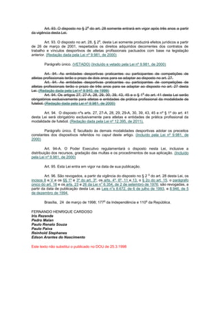 o
        Art. 93. O disposto no § 2 do art. 28 somente entrará em vigor após três anos a partir
da vigência desta Lei.

                                           o
        Art. 93. O disposto no art. 28, § 2 , desta Lei somente produzirá efeitos jurídicos a partir
de 26 de março de 2001, respeitados os direitos adquiridos decorrentes dos contratos de
trabalho e vínculos desportivos de atletas profissionais pactuados com base na legislação
anterior. (Redação dada pela Lei nº 9.981, de 2000)

        Parágrafo único. (VETADO) (Incluído e vetado pela Lei nº 9.981, de 2000)

         Art. 94. As entidades desportivas praticantes ou participantes de competições de
atletas profissionais terão o prazo de dois anos para se adaptar ao disposto no art. 27.
         Art. 94. As entidades desportivas praticantes ou participantes de competições de
atletas profissionais terão o prazo de três anos para se adaptar ao disposto no art. 27 desta
Lei. (Redação dada pela Lei nº 9.940, de 1999)
                                                                     o
         Art. 94. Os artigos 27, 27-A, 28, 29, 30, 39, 43, 45 e o § 1 do art. 41 desta Lei serão
obrigatórios exclusivamente para atletas e entidades de prática profissional da modalidade de
futebol. (Redação dada pela Lei nº 9.981, de 2000)

       Art. 94. O disposto nºs arts. 27, 27-A, 28, 29, 29-A, 30, 39, 43, 45 e nº § 1º do art. 41
desta Lei será obrigatório exclusivamente para atletas e entidades de prática profissional da
modalidade de futebol. (Redação dada pela Lei nº 12.395, de 2011).

       Parágrafo único. É facultado às demais modalidades desportivas adotar os preceitos
constantes dos dispositivos referidos no caput deste artigo. (Incluído pela Lei nº 9.981, de
2000)

         Art. 94-A. O Poder Executivo regulamentará o disposto nesta Lei, inclusive a
distribuição dos recursos, gradação das multas e os procedimentos de sua aplicação. (Incluído
pela Lei nº 9.981, de 2000)

        Art. 95. Esta Lei entra em vigor na data de sua publicação.

                                                                            o
         Art. 96. São revogados, a partir da vigência do disposto no § 2 do art. 28 desta Lei, os
incisos II e V e os §§ 1º e 3º do art. 3º, os arts. 4º, 6º, 11 e 13, o § 2o do art. 15, o parágrafo
                                            o
único do art. 16 e os arts. 23 e 26 da Lei n 6.354, de 2 de setembro de 1976; são revogadas, a
                                                   o
partir da data de publicação desta Lei, as Leis n s 8.672, de 6 de julho de 1993, e 8.946, de 5
de dezembro de 1994.

                                               o                        o
        Brasília, 24 de março de 1998; 177 da Independência e 110 da República.

FERNANDO HENRIQUE CARDOSO
Iris Rezende
Pedro Malan
Paulo Renato Souza
Paulo Paiva
Reinhold Stephanes
Edson Arantes do Nascimento

Este texto não substitui o publicado no DOU de 25.3.1998
 