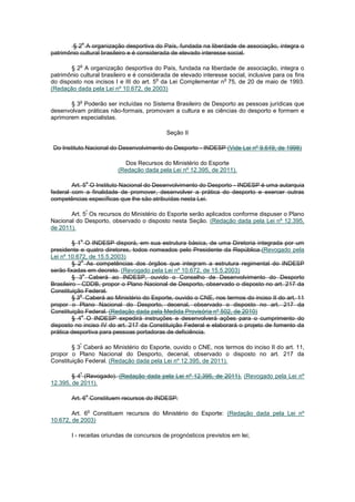 o
        § 2 A organização desportiva do País, fundada na liberdade de associação, integra o
patrimônio cultural brasileiro e é considerada de elevado interesse social.

           o
       § 2 A organização desportiva do País, fundada na liberdade de associação, integra o
patrimônio cultural brasileiro e é considerada de elevado interesse social, inclusive para os fins
                                         o                        o
do disposto nos incisos I e III do art. 5 da Lei Complementar n 75, de 20 de maio de 1993.
(Redação dada pela Lei nº 10.672, de 2003)

           o
       § 3 Poderão ser incluídas no Sistema Brasileiro de Desporto as pessoas jurídicas que
desenvolvam práticas não-formais, promovam a cultura e as ciências do desporto e formem e
aprimorem especialistas.

                                            Seção II

 Do Instituto Nacional do Desenvolvimento do Desporto - INDESP (Vide Lei nº 9.649, de 1998)

                             Dos Recursos do Ministério do Esporte
                           (Redação dada pela Lei nº 12.395, de 2011).

                   o
        Art. 5 O Instituto Nacional do Desenvolvimento do Desporto - INDESP é uma autarquia
federal com a finalidade de promover, desenvolver a prática do desporto e exercer outras
competências específicas que lhe são atribuídas nesta Lei.

                   º
       Art. 5 Os recursos do Ministério do Esporte serão aplicados conforme dispuser o Plano
Nacional do Desporto, observado o disposto nesta Seção. (Redação dada pela Lei nº 12.395,
de 2011).

           o
         § 1 O INDESP disporá, em sua estrutura básica, de uma Diretoria integrada por um
presidente e quatro diretores, todos nomeados pelo Presidente da República.(Revogado pela
Lei nº 10.672, de 15.5.2003)
             o
         § 2 As competências dos órgãos que integram a estrutura regimental do INDESP
serão fixadas em decreto. (Revogado pela Lei nº 10.672, de 15.5.2003)
              o
         § 3 Caberá ao INDESP, ouvido o Conselho de Desenvolvimento do Desporto
Brasileiro - CDDB, propor o Plano Nacional de Desporto, observado o disposto no art. 217 da
Constituição Federal.
            o
         § 3 Caberá ao Ministério do Esporte, ouvido o CNE, nos termos do inciso II do art. 11
propor o Plano Nacional do Desporto, decenal, observado o disposto no art. 217 da
Constituição Federal. (Redação dada pela Medida Provisória nº 502, de 2010)
             o
         § 4 O INDESP expedirá instruções e desenvolverá ações para o cumprimento do
disposto no inciso IV do art. 217 da Constituição Federal e elaborará o projeto de fomento da
prática desportiva para pessoas portadoras de deficiência.

           º
        § 3 Caberá ao Ministério do Esporte, ouvido o CNE, nos termos do inciso II do art. 11,
propor o Plano Nacional do Desporto, decenal, observado o disposto no art. 217 da
Constituição Federal. (Redação dada pela Lei nº 12.395, de 2011).

           º
        § 4 (Revogado). (Redação dada pela Lei nº 12.395, de 2011). (Revogado pela Lei nº
12.395, de 2011).

                   o
        Art. 6 Constituem recursos do INDESP:

                       o
        Art. 6 Constituem recursos do Ministério do Esporte: (Redação dada pela Lei nº
10.672, de 2003)

        I - receitas oriundas de concursos de prognósticos previstos em lei;
 