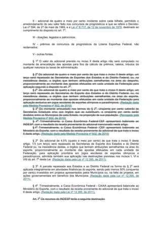 II - adicional de quatro e meio por cento incidente sobre cada bilhete, permitido o
arredondamento do seu valor feito nos concursos de prognósticos a que se refere o Decreto-
                                            o
Lei nº 594, de 27 de maio de 1969, e a Lei n 6.717, de 12 de novembro de 1979, destinado ao
                                  o
cumprimento do disposto no art. 7 ;

       III - doações, legados e patrocínios;

       IV - prêmios de concursos de prognósticos da Loteria Esportiva Federal, não
reclamados;

       V - outras fontes.

           o
       § 1 O valor do adicional previsto no inciso II deste artigo não será computado no
montante da arrecadação das apostas para fins de cálculo de prêmios, rateios, tributos de
qualquer natureza ou taxas de administração.

           o
         § 2 Do adicional de quatro e meio por cento de que trata o inciso II deste artigo, um
terço será repassado às Secretarias de Esportes dos Estados e do Distrito Federal, ou, na
inexistência destas, a órgãos que tenham atribuições semelhantes na área do desporto,
proporcionalmente ao montante das apostas efetuadas em cada unidade da Federação para
                                      o
aplicação segundo o disposto no art. 7 .
             o
         § 2 Do adicional de quatro e meio por cento de que trata o inciso II deste artigo, um
terço será repassado às Secretarias de Esporte dos Estados e do Distrito Federal, ou, na
inexistência destas, a órgãos que tenham atribuições semelhantes na área do esporte,
proporcionalmente ao montante das apostas efetuadas em cada unidade da Federação para
aplicação exclusiva em jogos escolares de esportes olímpicos e paraolímpicos. (Redação dada
pela Medida Provisória nº 502, de 2010)
              o                                            o
         § 3 Do montante arrecadado nos termos do § 2 , cinqüenta por cento caberão às
Secretarias Estaduais e/ou aos órgãos que as substituam, e cinqüenta por cento serão
divididos entre os Municípios de cada Estado, na proporção de sua população. (Revogado pela
Medida Provisória nº 502, de 2010)
              o
         § 4 Trimestralmente, a Caixa Econômica Federal-CEF apresentará balancete ao
INDESP, com o resultado da receita proveniente do adicional mencionado neste artigo.
             o
         § 4 Trimestralmente, a Caixa Econômica Federal - CEF apresentará balancete ao
Ministério do Esporte, com o resultado da receita proveniente do adicional de que trata o inciso
II deste artigo. (Redação dada pela Medida Provisória nº 502, de 2010)

           o
         § 2 Do adicional de 4,5% (quatro e meio por cento) de que trata o inciso II deste
artigo, 1/3 (um terço) será repassado às Secretarias de Esporte dos Estados e do Distrito
Federal ou, na inexistência destas, a órgãos que tenham atribuições semelhantes na área do
esporte, proporcionalmente ao montante das apostas efetuadas em cada unidade da
Federação, para aplicação prioritária em jogos escolares de esportes olímpicos e
paraolímpicos, admitida também sua aplicação nas destinações previstas nos incisos I, VI e
              o
VIII do art. 7 desta Lei. (Redação dada pela Lei nº 12.395, de 2011).

           o                                                                             o
        § 3 A parcela repassada aos Estados e ao Distrito Federal na forma do § 2 será
aplicada integralmente em atividades finalísticas do esporte, sendo pelo menos 50% (cinquenta
por cento) investidos em projetos apresentados pelos Municípios ou, na falta de projetos, em
ações governamentais em benefício dos Municípios. (Redação dada pela Lei nº 12.395, de
2011).

           o
         § 4 Trimestralmente, a Caixa Econômica Federal - CAIXA apresentará balancete ao
Ministério do Esporte, com o resultado da receita proveniente do adicional de que trata o inciso
II deste artigo. (Redação dada pela Lei nº 12.395, de 2011).

               o
       Art. 7 Os recursos do INDESP terão a seguinte destinação:
 