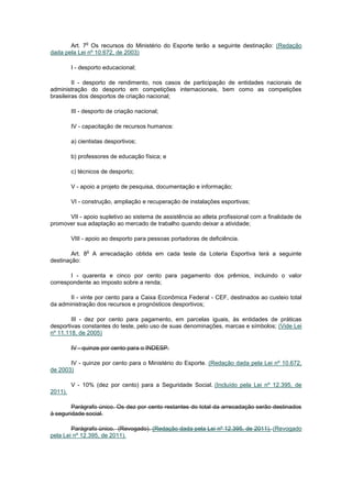o
       Art. 7 Os recursos do Ministério do Esporte terão a seguinte destinação: (Redação
dada pela Lei nº 10.672, de 2003)

         I - desporto educacional;

         II - desporto de rendimento, nos casos de participação de entidades nacionais de
administração do desporto em competições internacionais, bem como as competições
brasileiras dos desportos de criação nacional;

         III - desporto de criação nacional;

         IV - capacitação de recursos humanos:

         a) cientistas desportivos;

         b) professores de educação física; e

         c) técnicos de desporto;

         V - apoio a projeto de pesquisa, documentação e informação;

         VI - construção, ampliação e recuperação de instalações esportivas;

      VII - apoio supletivo ao sistema de assistência ao atleta profissional com a finalidade de
promover sua adaptação ao mercado de trabalho quando deixar a atividade;

         VIII - apoio ao desporto para pessoas portadoras de deficiência.

               o
        Art. 8 A arrecadação obtida em cada teste da Loteria Esportiva terá a seguinte
destinação:

       I - quarenta e cinco por cento para pagamento dos prêmios, incluindo o valor
correspondente ao imposto sobre a renda;

       II - vinte por cento para a Caixa Econômica Federal - CEF, destinados ao custeio total
da administração dos recursos e prognósticos desportivos;

        III - dez por cento para pagamento, em parcelas iguais, às entidades de práticas
desportivas constantes do teste, pelo uso de suas denominações, marcas e símbolos; (Vide Lei
nº 11.118, de 2005)

         IV - quinze por cento para o INDESP.

       IV - quinze por cento para o Ministério do Esporte. (Redação dada pela Lei nº 10.672,
de 2003)

         V - 10% (dez por cento) para a Seguridade Social. (Incluído pela Lei nº 12.395, de
2011).

        Parágrafo único. Os dez por cento restantes do total da arrecadação serão destinados
à seguridade social.

        Parágrafo único. (Revogado). (Redação dada pela Lei nº 12.395, de 2011). (Revogado
pela Lei nº 12.395, de 2011).
 