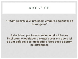 ART. 7º. CP


“ Ficam sujeitos à lei brasileira, embora cometidos no
                      estrangeiro”



   A doutrina aponta uma série de princípio que
inspiraram o legislador a eleger casos em que a lei
de um país deve ser aplicada a fatos que se deram
                   no estrangeiro
 
