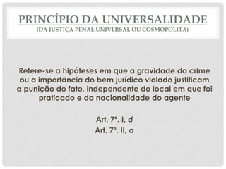 PRINCÍPIO DA UNIVERSALIDADE
     (DA JUSTIÇA PENAL UNIVERSAL OU COSMOPOLITA)




Refere-se a hipóteses em que a gravidade do crime
 ou a importância do bem jurídico violado justificam
a punição do fato, independente do local em que foi
      praticado e da nacionalidade do agente

                     Art. 7º. I, d
                     Art. 7º. II, a
 