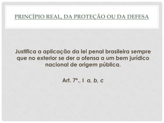 PRINCÍPIO REAL, DA PROTEÇÃO OU DA DEFESA




Justifica a aplicação da lei penal brasileira sempre
 que no exterior se der a ofensa a um bem jurídico
             nacional de origem pública.

                  Art. 7º., I a, b, c
 