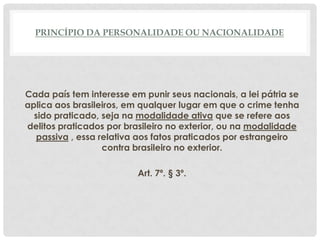 PRINCÍPIO DA PERSONALIDADE OU NACIONALIDADE




Cada país tem interesse em punir seus nacionais, a lei pátria se
aplica aos brasileiros, em qualquer lugar em que o crime tenha
  sido praticado, seja na modalidade ativa que se refere aos
delitos praticados por brasileiro no exterior, ou na modalidade
   passiva , essa relativa aos fatos praticados por estrangeiro
                   contra brasileiro no exterior.

                          Art. 7º. § 3º.
 