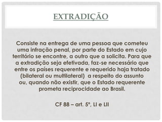 EXTRADIÇÃO


  Consiste na entrega de uma pessoa que cometeu
  uma infração penal, por parte do Estado em cujo
território se encontre, a outro que a solicita. Para que
 a extradição seja efetivada, faz-se necessário que
 entre os países requerente e requerido haja tratado
    (bilateral ou multilateral) a respeito do assunto
   ou, quando não existir, que o Estado requerente
            prometa reciprocidade ao Brasil.

                 CF 88 – art. 5º, LI e LII
 