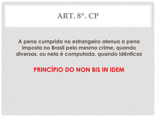 ART. 8º. CP


 A pena cumprida no estrangeiro atenua a pena
  imposta no Brasil pelo mesmo crime, quando
diversas, ou nela é computada, quando idênticas


      PRINCÍPIO DO NON BIS IN IDEM
 