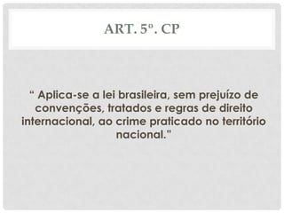 ART. 5º. CP



  “ Aplica-se a lei brasileira, sem prejuízo de
   convenções, tratados e regras de direito
internacional, ao crime praticado no território
                   nacional.”
 