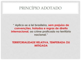 PRINCÍPIO ADOTADO



  “ Aplica-se a lei brasileira, sem prejuízo de
   convenções, tratados e regras de direito
internacional, ao crime praticado no território
                   nacional.”

TERRITORIALIDADE RELATIVA, TEMPERADA OU
               MITIGADA
 