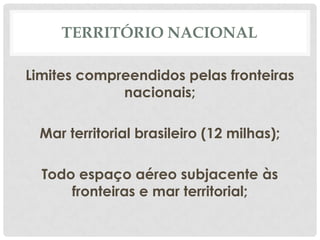 TERRITÓRIO NACIONAL

Limites compreendidos pelas fronteiras
             nacionais;

  Mar territorial brasileiro (12 milhas);

  Todo espaço aéreo subjacente às
      fronteiras e mar territorial;
 