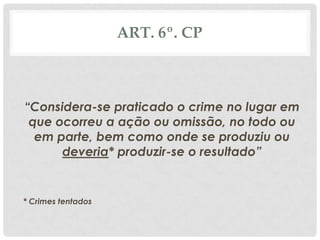 ART. 6º. CP



“Considera-se praticado o crime no lugar em
 que ocorreu a ação ou omissão, no todo ou
  em parte, bem como onde se produziu ou
      deveria* produzir-se o resultado”


* Crimes tentados
 